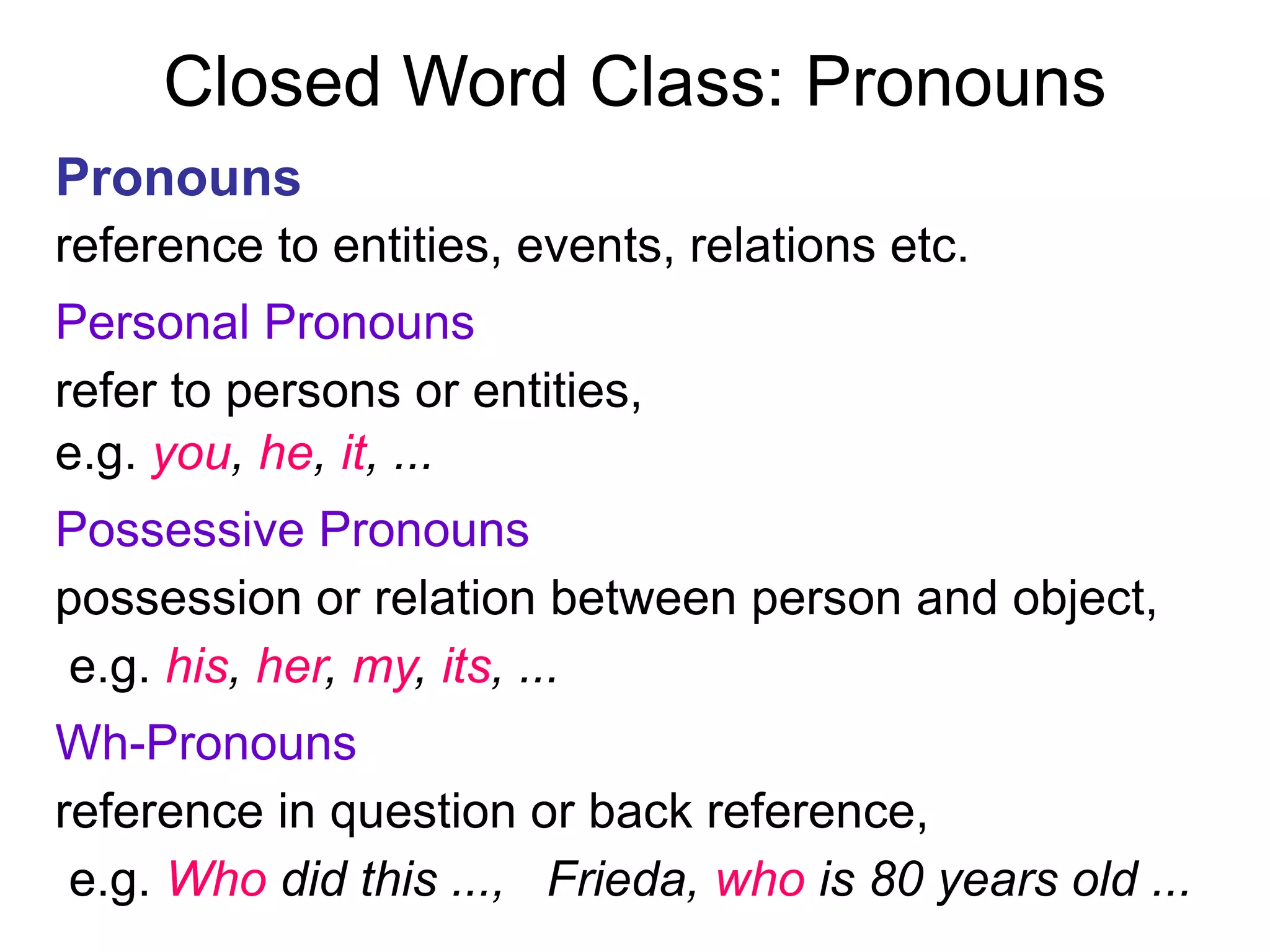 Closed Word Class: Pronouns
Pronouns
reference to entities, events, relations etc.
Personal Pronouns
refer to persons or entities,
e.g. you, he, it, ...
Possessive Pronouns
possession or relation between person and object,
e.g. his, her, my, its, ...
Wh-Pronouns
reference in question or back reference,
e.g. Who did this ..., Frieda, who is 80 years old ...
 
