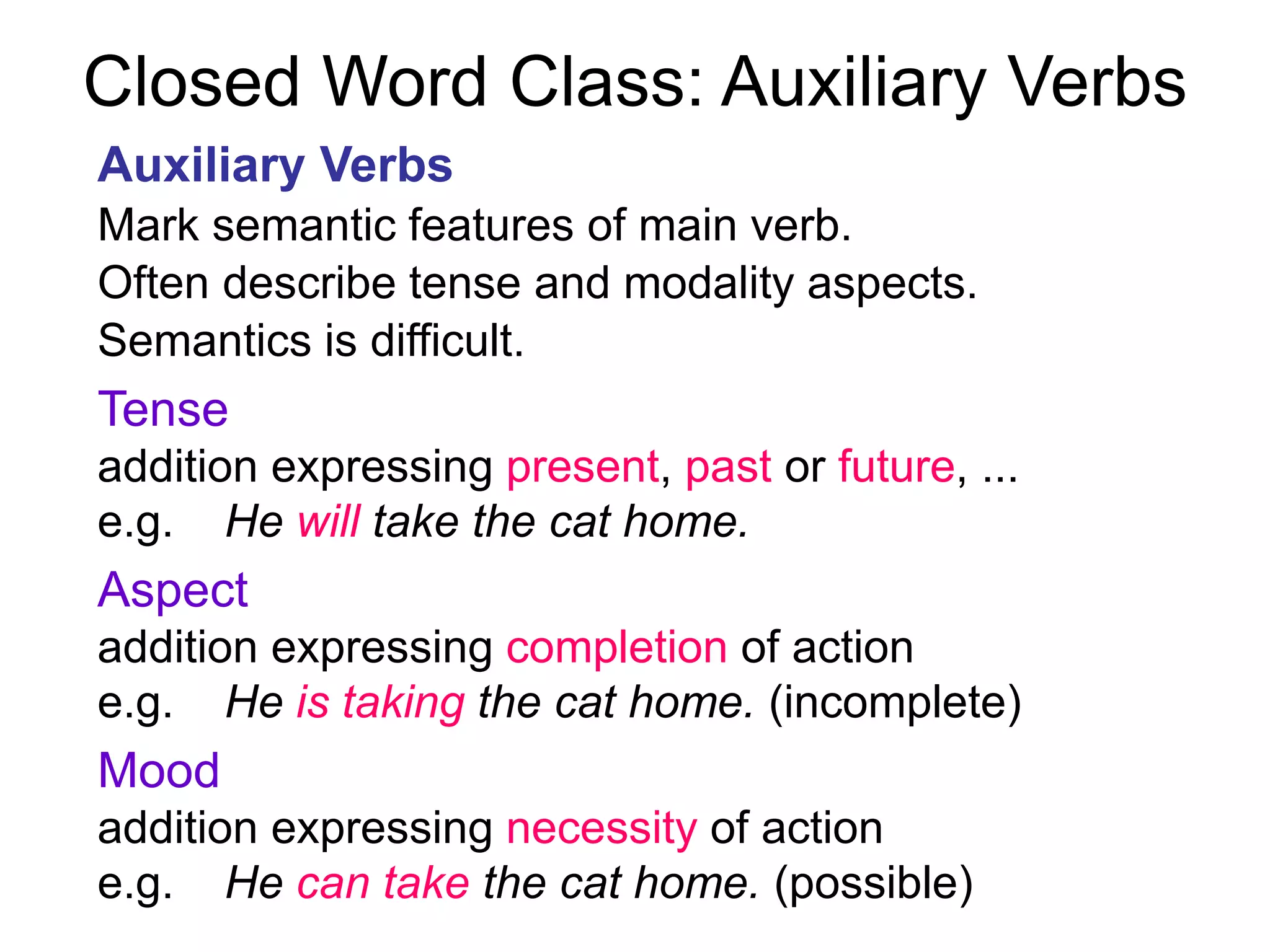Closed Word Class: Auxiliary Verbs
Auxiliary Verbs
Mark semantic features of main verb.
Often describe tense and modality aspects.
Semantics is difficult.
Tense
addition expressing present, past or future, ...
e.g. He will take the cat home.
Aspect
addition expressing completion of action
e.g. He is taking the cat home. (incomplete)
Mood
addition expressing necessity of action
e.g. He can take the cat home. (possible)
 