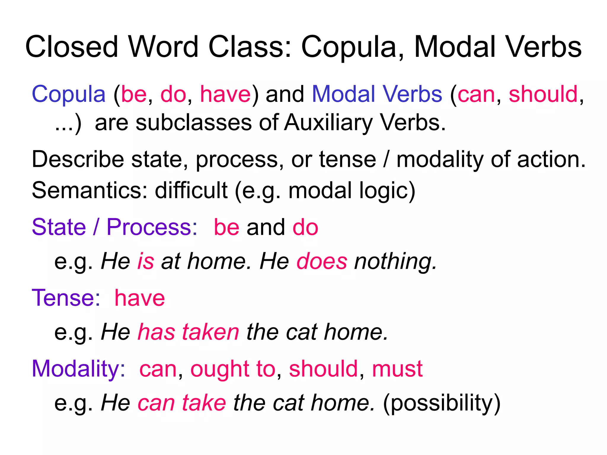 Closed Word Class: Copula, Modal Verbs
Copula (be, do, have) and Modal Verbs (can, should,
...) are subclasses of Auxiliary Verbs.
Describe state, process, or tense / modality of action.
Semantics: difficult (e.g. modal logic)
State / Process: be and do
e.g. He is at home. He does nothing.
Tense: have
e.g. He has taken the cat home.
Modality: can, ought to, should, must
e.g. He can take the cat home. (possibility)
 