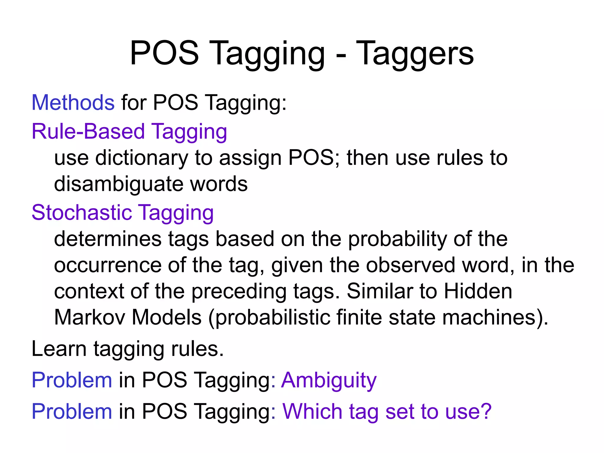 POS Tagging - Taggers
Methods for POS Tagging:
Rule-Based Tagging
use dictionary to assign POS; then use rules to
disambiguate words
Stochastic Tagging
determines tags based on the probability of the
occurrence of the tag, given the observed word, in the
context of the preceding tags. Similar to Hidden
Markov Models (probabilistic finite state machines).
Learn tagging rules.
Problem in POS Tagging: Ambiguity
Problem in POS Tagging: Which tag set to use?
 