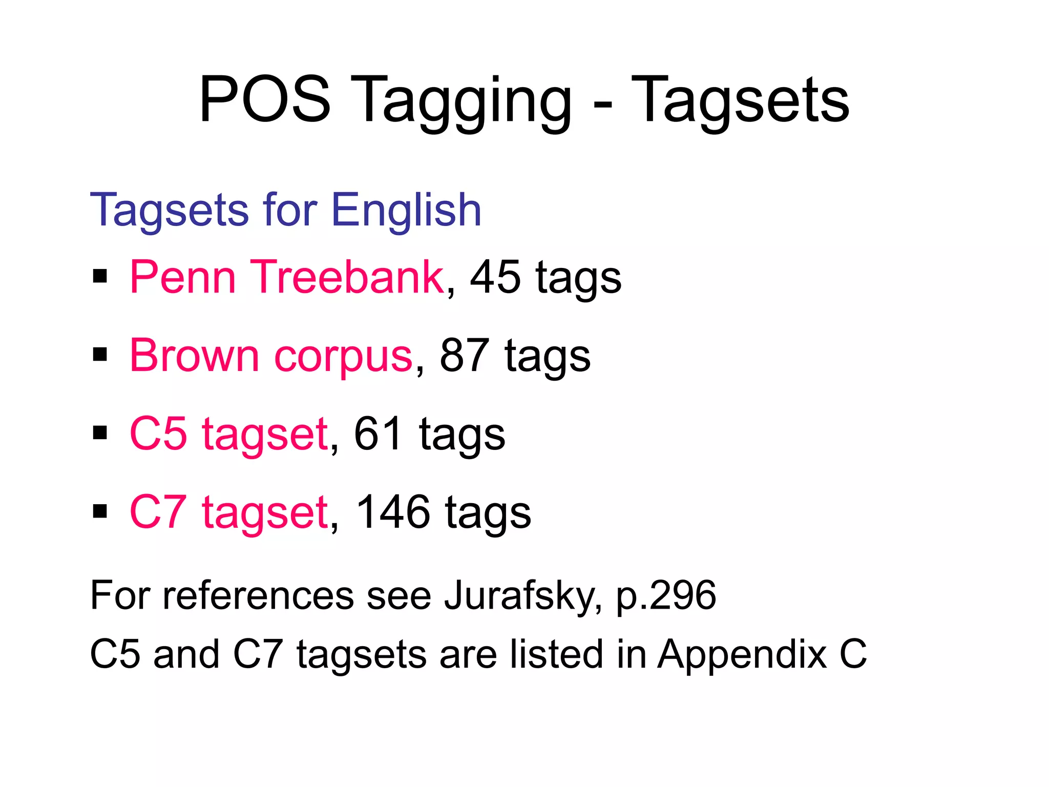 POS Tagging - Tagsets
Tagsets for English
 Penn Treebank, 45 tags
 Brown corpus, 87 tags
 C5 tagset, 61 tags
 C7 tagset, 146 tags
For references see Jurafsky, p.296
C5 and C7 tagsets are listed in Appendix C
 