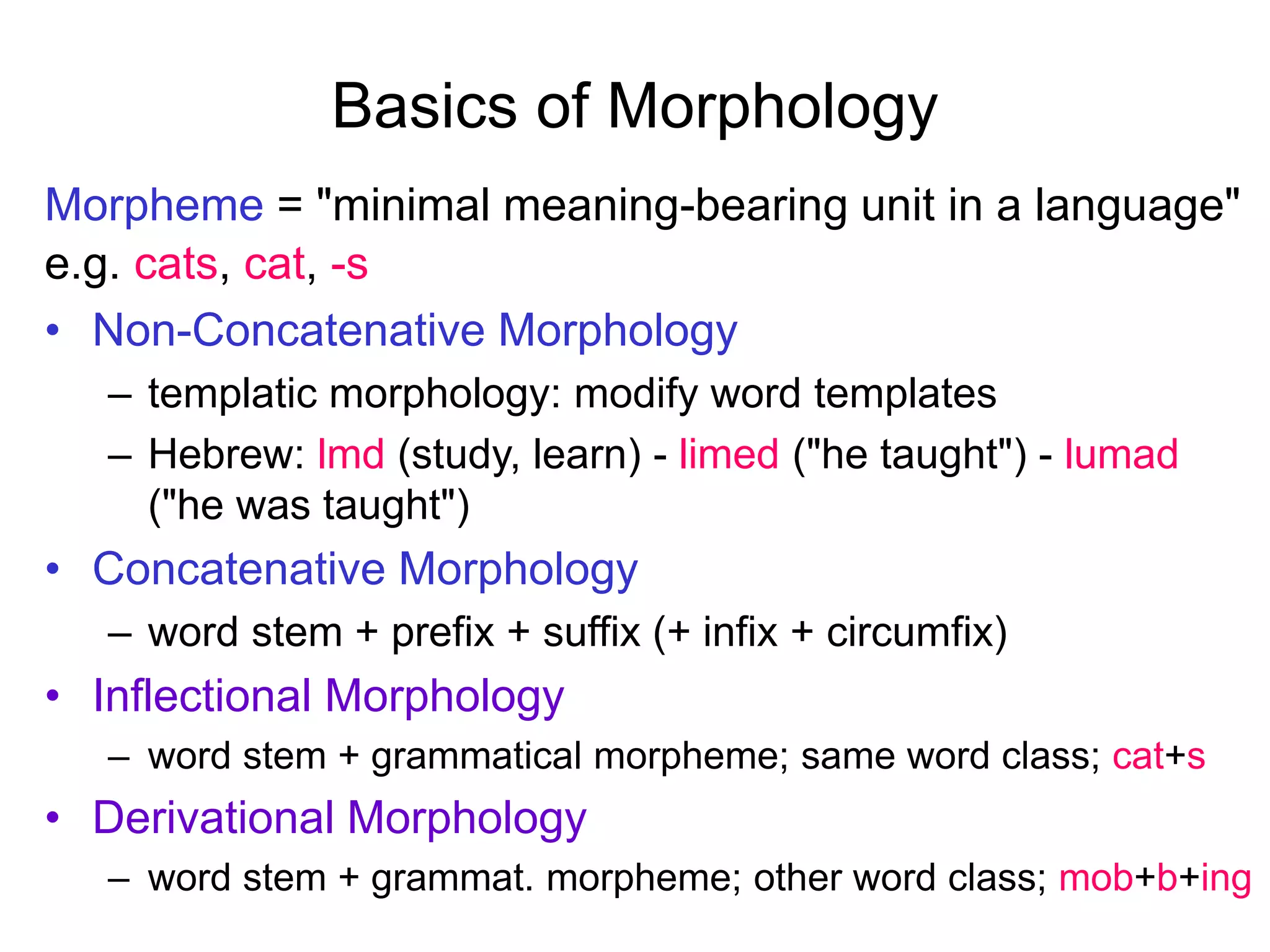 Basics of Morphology
Morpheme = "minimal meaning-bearing unit in a language"
e.g. cats, cat, -s
• Non-Concatenative Morphology
– templatic morphology: modify word templates
– Hebrew: lmd (study, learn) - limed ("he taught") - lumad
("he was taught")
• Concatenative Morphology
– word stem + prefix + suffix (+ infix + circumfix)
• Inflectional Morphology
– word stem + grammatical morpheme; same word class; cat+s
• Derivational Morphology
– word stem + grammat. morpheme; other word class; mob+b+ing
 