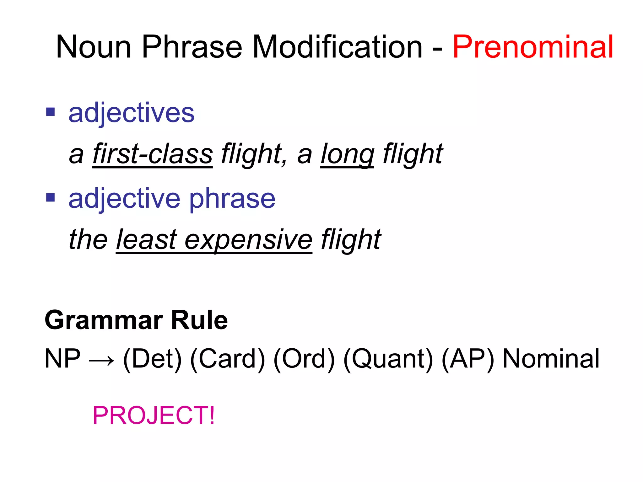 Noun Phrase Modification - Prenominal
 adjectives
a first-class flight, a long flight
 adjective phrase
the least expensive flight
Grammar Rule
NP → (Det) (Card) (Ord) (Quant) (AP) Nominal
PROJECT!
 