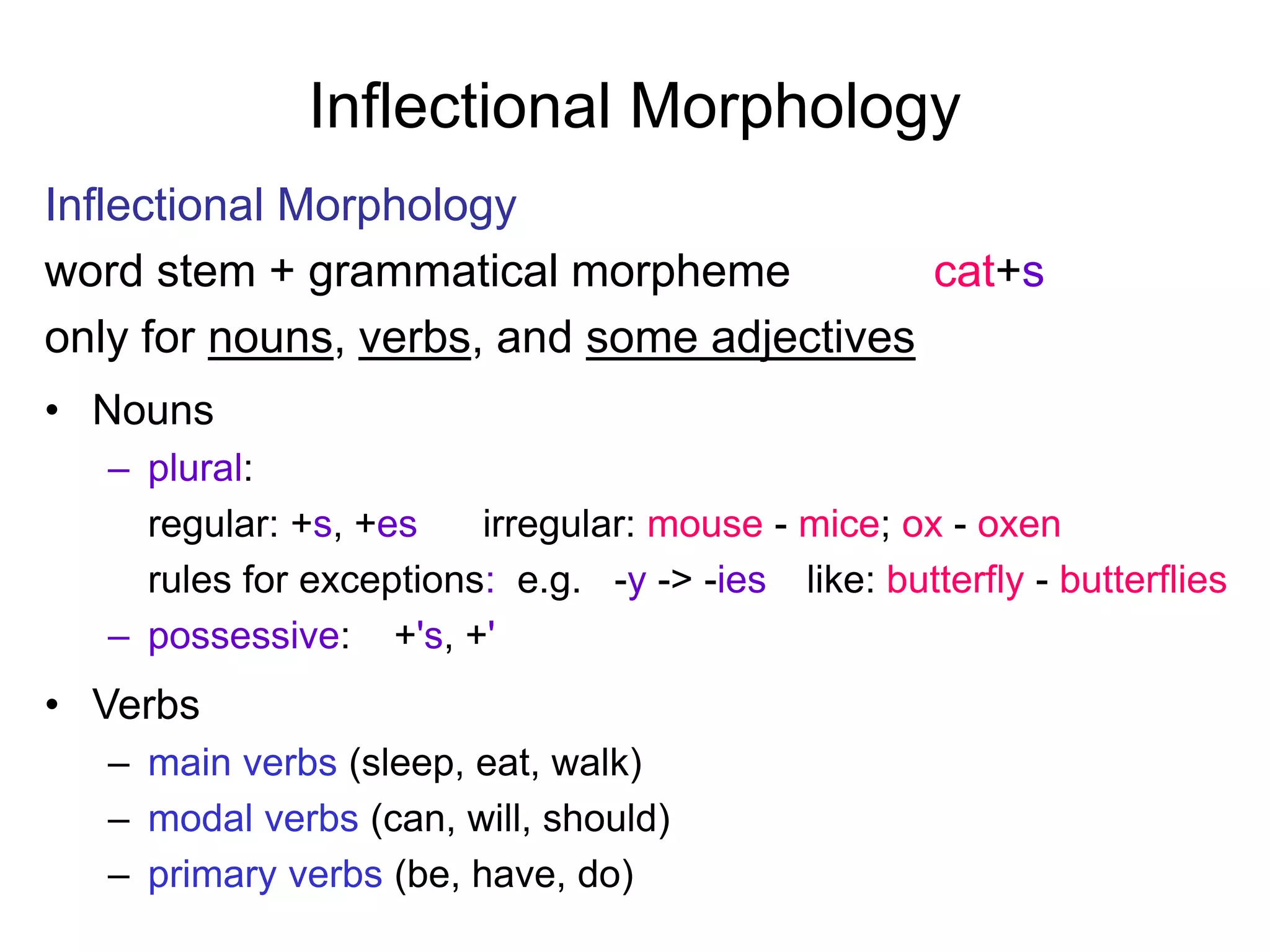 Inflectional Morphology
Inflectional Morphology
word stem + grammatical morpheme cat+s
only for nouns, verbs, and some adjectives
• Nouns
– plural:
regular: +s, +es irregular: mouse - mice; ox - oxen
rules for exceptions: e.g. -y -> -ies like: butterfly - butterflies
– possessive: +'s, +'
• Verbs
– main verbs (sleep, eat, walk)
– modal verbs (can, will, should)
– primary verbs (be, have, do)
 