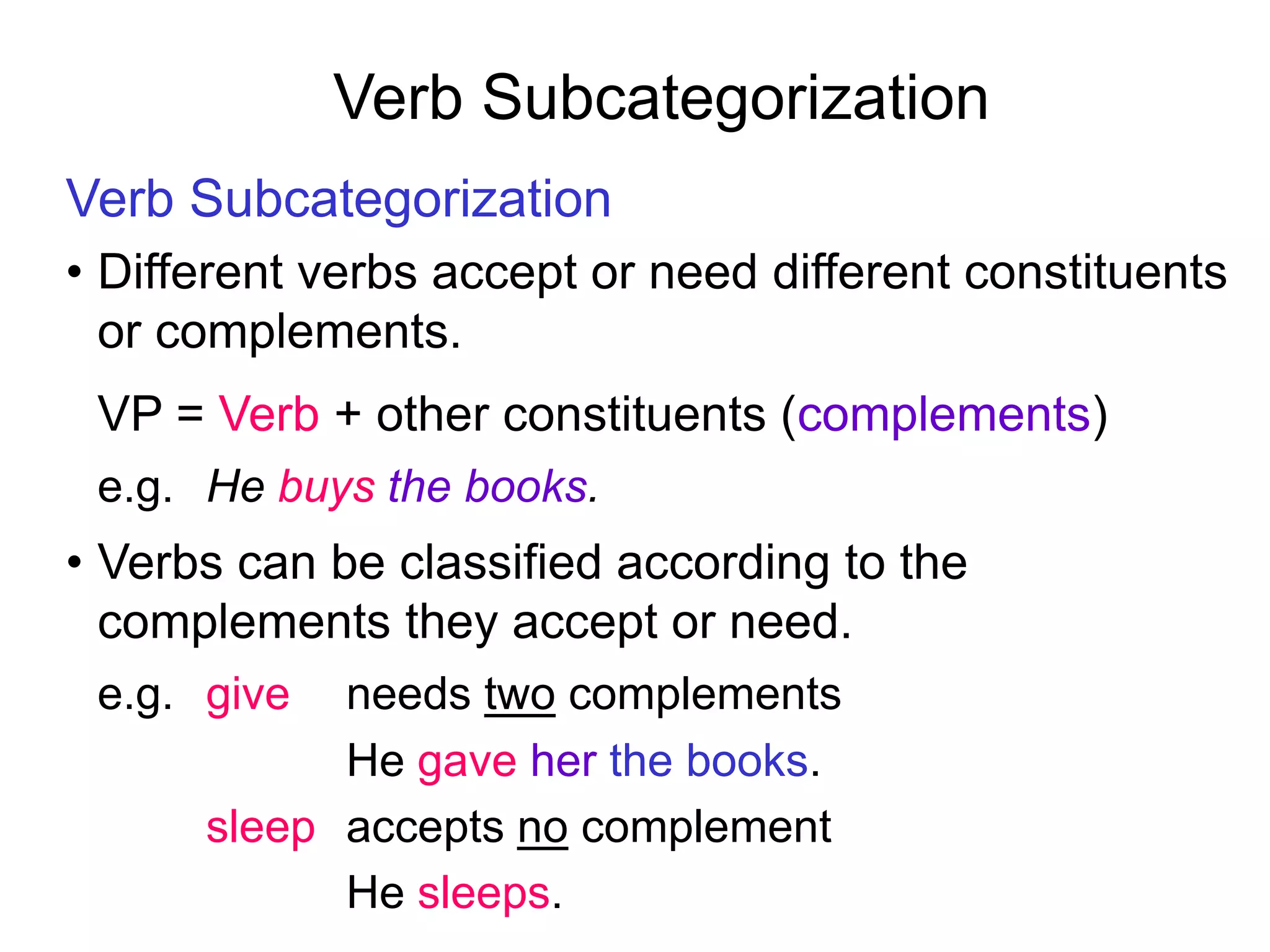 Verb Subcategorization
Verb Subcategorization
• Different verbs accept or need different constituents
or complements.
VP = Verb + other constituents (complements)
e.g. He buys the books.
• Verbs can be classified according to the
complements they accept or need.
e.g. give needs two complements
He gave her the books.
sleep accepts no complement
He sleeps.
 