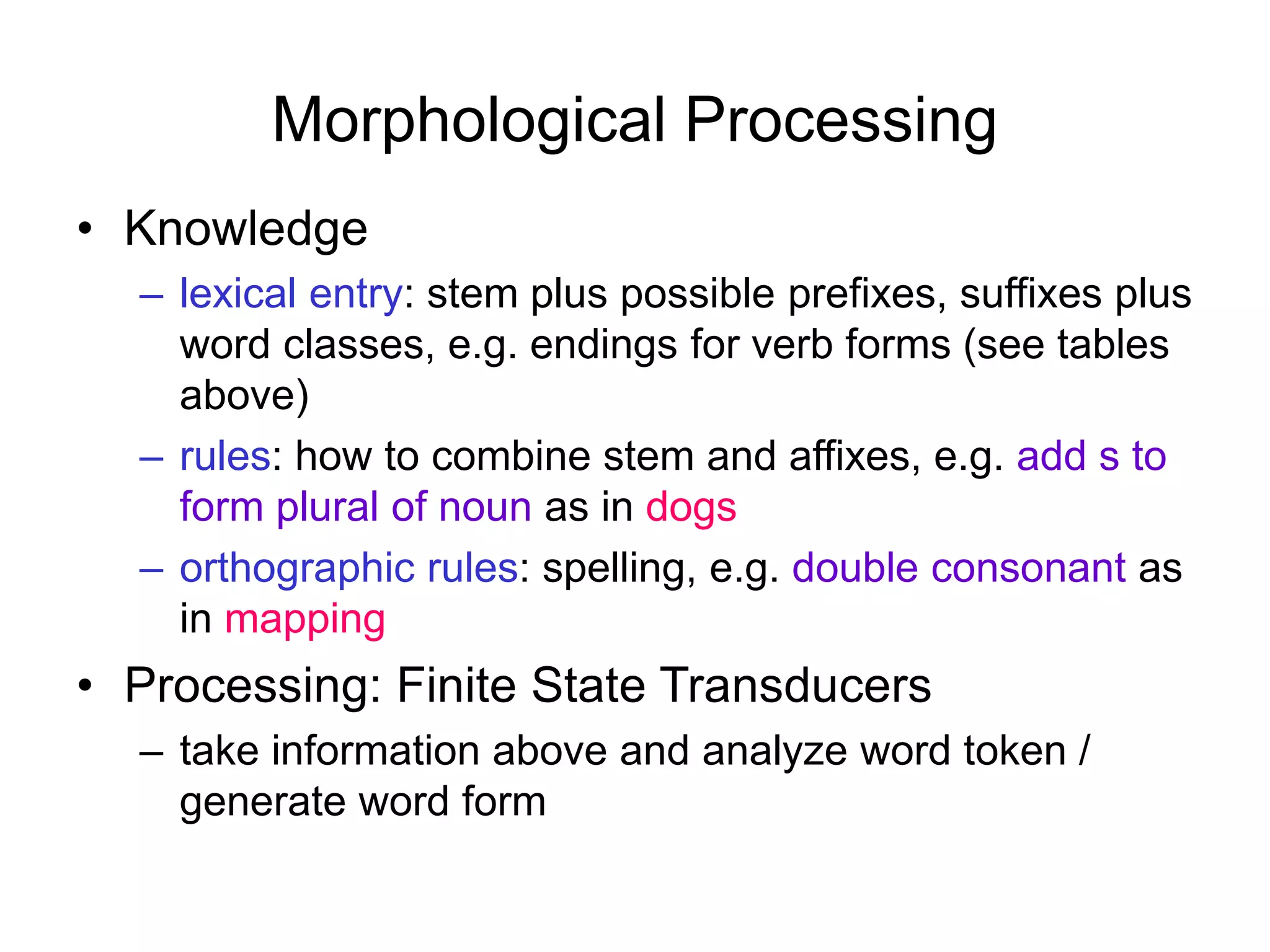 Morphological Processing
• Knowledge
– lexical entry: stem plus possible prefixes, suffixes plus
word classes, e.g. endings for verb forms (see tables
above)
– rules: how to combine stem and affixes, e.g. add s to
form plural of noun as in dogs
– orthographic rules: spelling, e.g. double consonant as
in mapping
• Processing: Finite State Transducers
– take information above and analyze word token /
generate word form
 