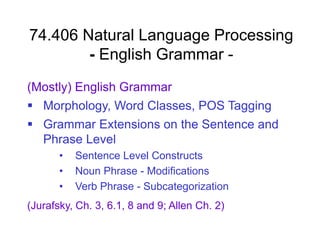 74.406 Natural Language Processing
- English Grammar -
(Mostly) English Grammar
 Morphology, Word Classes, POS Tagging
 Grammar Extensions on the Sentence and
Phrase Level
• Sentence Level Constructs
• Noun Phrase - Modifications
• Verb Phrase - Subcategorization
(Jurafsky, Ch. 3, 6.1, 8 and 9; Allen Ch. 2)
 