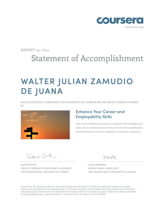 coursera.org
Statement of Accomplishment
AUGUST 04, 2014
WALTER JULIAN ZAMUDIO
DE JUANA
HAS SUCCESSFULLY COMPLETED THE UNIVERSITY OF LONDON ONLINE SHORT COURSE OFFERING
OF
Enhance Your Career and
Employability Skills
This course enables participants to recognise their strengths and
skills, and to understand how to best articulate those preferences
and achievements to future employers or academic institutions.
DAVID WINTER
HEAD OF CORPORATE CONSULTANCY & RESEARCH
THE CAREERS GROUP, UNIVERSITY OF LONDON
LAURA BRAMMAR
SENIOR CAREER CONSULTANT
THE CAREERS GROUP, UNIVERSITY OF LONDON
PLEASE NOTE: THE ONLINE OFFERING OF THIS SHORT COURSE DOES NOT REFLECT THE ENTIRE CURRICULUM OFFERED TO STUDENTS
ENROLLED AT THE UNIVERSITY OF LONDON OR ONE OF ITS FEDERAL COLLEGES. THIS STATEMENT DOES NOT AFFIRM THAT THIS STUDENT
WAS ENROLLED AS A STUDENT WITH THE UNIVERSITY OF LONDON OR ONE OF IT'S FEDERAL COLLEGES. IT DOES NOT CONFER A UNIVERSITY
OF LONDON AWARD, GRADE, CREDIT OR DEGREE; IT DOES NOT VERIFY THE IDENTITY OF THE STUDENT.
 