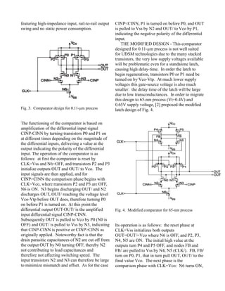 featuring high-impedance input, rail-to-rail output
swing and no static power consumption.
Fig. 3. Comparator design for 0.11-μm process
The functioning of the comparator is based on
amplification of the differential input signal
CINP-CINN by turning transistors P0 and P1 on
at different times depending on the magnitude of
the differential inputs, delivering a value at the
output indicating the polarity of the differential
input. The operation of the comparator is as
follows: at first the comparator is reset by
CLK=Vss and N6=OFF, and transistors P2 and P3
initialize outputs OUT and OUT/ to Vco. The
input signals are then applied, and for
CINP>CINN the comparison phase begins with
CLK=Vco, where transistors P2 and P3 are OFF,
N6 is ON. N3 begins discharging OUT/ and N2
discharges OUT, OUT/ reaching the voltage level
Vco-Vtp before OUT does, therefore turning P0
on before P1 is turned on. At this point the
differential output OUT-OUT/ is the amplified
input differential signal CINP-CINN.
Subsequently OUT is pulled to Vco by P0 (N0 is
OFF) and OUT/ is pulled to Vss by N3, indicating
that CINP-CINN is positive or CINP>CINN as
originally applied. Noteworthy fact is that the
drain parasitic capacitances of N2 are cut off from
the output OUT by N0 turning OFF, thereby N2
not contributing to load capacitances and
therefore not affecting switching speed. The
input transistors N2 and N3 can therefore be large
to minimize mismatch and offset. As for the case
CINP<CINN, P1 is turned on before P0, and OUT
is pulled to Vss by N2 and OUT/ to Vco by P1,
indicating the negative polarity of the differential
input.
THE MODIFIED DESIGN - This comparator
designed for 0.11-µm process is not well suited
for UDSM technologies due to the many stacked
transistors, the very low supply voltages available
will be problematic even for a standalone latch,
causing high delay-time. In order the latch to
begin regeneration, transistors P0 or P1 need be
turned on by Vco-Vtp. At much lower supply
voltages this gate-source voltage is also much
smaller: the delay time of the latch will be large
due to low transconductances. In order to migrate
this design to 65-nm process (Vt=0.4V) and
0.65V supply voltage, [2] proposed the modified
latch design of Fig. 4.
Fig. 4. Modified comparator for 65-nm process
Its operation is as follows: the reset phase at
CLK=Vss initializes both outputs
OUT=OUT/=Vco where N6 is OFF, and P2, P3,
N4, N5 are ON. The initial high value at the
outputs turn P4 and P5 OFF, and nodes FB and
FB/ are pulled to Vss by N4, N5 (CLK/). FB, FB/
turn on P0, P1, that in turn pull OUT, OUT/ to the
final value Vco. The next phase is the
comparison phase with CLK=Vco: N6 turns ON,
 