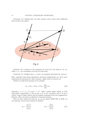 10 CHAPTER I. PRELIMINARY INFORMATION.
Exercise 4.2. Explain how, for what reasons, and in what order additional
lines on Fig. 6 are drawn.
Formula (4.5) is known as the expansion of vector a in the basis e1, e2, e3,
while α, β, γ are coordinates of vector a in this basis.
Exercise 4.3. Explain why α, β, and γ are uniquely determined by vector a.
Hint: remember what linear dependence and linear independence are. Give exact
mathematical statements for these concepts. Apply them to exercise 4.3.
Further we shall write formula (4.5) as follows
a = a1
e1 + a2
e2 + a3
e3 =
3
i=1
ai
ei, (4.6)
denoting α = a1
, β = a2
, and γ = a3
. Don’t confuse upper indices in (4.6)
with power exponentials, a1
here is not a, a2
is not a squared, and a3
is not a
cubed. Usage of upper indices and the implicit summation rule were suggested by
Einstein. They are known as Einstein’s tensorial notations.
Once we have chosen the basis e1, e2, e3 (no matter ONB, OB, or SAB), we
can associate vectors with columns of numbers:
a ←→
a1
a2
a3
, b ←→
b1
b2
b3
. (4.7)
 