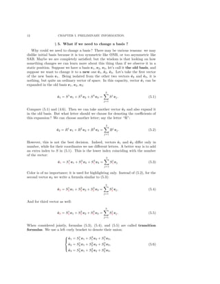 12 CHAPTER I. PRELIMINARY INFORMATION.
§ 5. What if we need to change a basis ?
Why could we need to change a basis ? There may be various reasons: we may
dislike initial basis because it is too symmetric like ONB, or too asymmetric like
SAB. Maybe we are completely satisﬁed; but the wisdom is that looking on how
something changes we can learn more about this thing than if we observe it in a
static position. Suppose we have a basis e1, e2, e3, let’s call it the old basis, and
suppose we want to change it to a new one ˜e1, ˜e2, ˜e3. Let’s take the ﬁrst vector
of the new basis e1. Being isolated from the other two vectors ˜e2 and ˜e3, it is
nothing, but quite an ordinary vector of space. In this capacity, vector ˜e1 can be
expanded in the old basis e1, e2, e3:
˜e1 = S1
e1 + S2
e2 + S3
e3 =
3
j=1
Sj
ej. (5.1)
Compare (5.1) and (4.6). Then we can take another vector ˜e2 and also expand it
in the old basis. But what letter should we choose for denoting the coeﬃcients of
this expansion ? We can choose another letter; say the letter “R”:
˜e2 = R1
e1 + R2
e2 + R3
e3 =
3
j=1
Rj
ej. (5.2)
However, this is not the best decision. Indeed, vectors ˜e1 and ˜e2 diﬀer only in
number, while for their coordinates we use diﬀerent letters. A better way is to add
an extra index to S in (5.1). This is the lower index coinciding with the number
of the vector:
˜e1 = S1
1 e1 + S2
1 e2 + S3
1 e3 =
3
j=1
Sj
1 ej (5.3)
Color is of no importance; it is used for highlighting only. Instead of (5.2), for the
second vector e2 we write a formula similar to (5.3):
˜e2 = S1
2 e1 + S2
2 e2 + S3
2 e3 =
3
j=1
Sj
2 ej. (5.4)
And for third vector as well:
˜e3 = S1
3 e1 + S2
3 e2 + S3
3 e3 =
3
j=1
Sj
3 ej. (5.5)
When considered jointly, formulas (5.3), (5.4), and (5.5) are called transition
formulas. We use a left curly bracket to denote their union:



˜e1 = S1
1 e1 + S2
1 e2 + S3
1 e3,
˜e2 = S1
2 e1 + S2
2 e2 + S3
2 e3,
˜e3 = S1
3 e1 + S2
3 e2 + S3
3 e3.
(5.6)
 