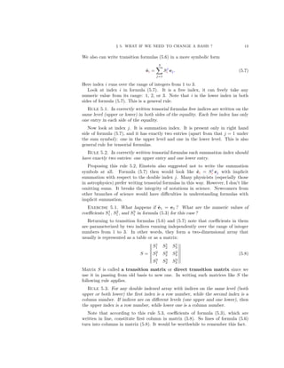 § 5. WHAT IF WE NEED TO CHANGE A BASIS ? 13
We also can write transition formulas (5.6) in a more symbolic form
˜ei =
3
j=1
Sj
i ej. (5.7)
Here index i runs over the range of integers from 1 to 3.
Look at index i in formula (5.7). It is a free index, it can freely take any
numeric value from its range: 1, 2, or 3. Note that i is the lower index in both
sides of formula (5.7). This is a general rule.
Rule 5.1. In correctly written tensorial formulas free indices are written on the
same level (upper or lower) in both sides of the equality. Each free index has only
one entry in each side of the equality.
Now look at index j. It is summation index. It is present only in right hand
side of formula (5.7), and it has exactly two entries (apart from that j = 1 under
the sum symbol): one in the upper level and one in the lower level. This is also
general rule for tensorial formulas.
Rule 5.2. In correctly written tensorial formulas each summation index should
have exactly two entries: one upper entry and one lower entry.
Proposing this rule 5.2, Einstein also suggested not to write the summation
symbols at all. Formula (5.7) then would look like ˜ei = Sj
i ej with implicit
summation with respect to the double index j. Many physicists (especially those
in astrophysics) prefer writing tensorial formulas in this way. However, I don’t like
omitting sums. It breaks the integrity of notations in science. Newcomers from
other branches of science would have diﬃculties in understanding formulas with
implicit summation.
Exercise 5.1. What happens if ˜e1 = e1 ? What are the numeric values of
coeﬃcients S1
1 , S2
1 , and S3
1 in formula (5.3) for this case ?
Returning to transition formulas (5.6) and (5.7) note that coeﬃcients in them
are parameterized by two indices running independently over the range of integer
numbers from 1 to 3. In other words, they form a two-dimensional array that
usually is represented as a table or as a matrix:
S =
S1
1 S1
2 S1
3
S2
1 S2
2 S2
3
S3
1 S3
2 S3
3
(5.8)
Matrix S is called a transition matrix or direct transition matrix since we
use it in passing from old basis to new one. In writing such matrices like S the
following rule applies.
Rule 5.3. For any double indexed array with indices on the same level (both
upper or both lower) the ﬁrst index is a row number, while the second index is a
column number. If indices are on diﬀerent levels (one upper and one lower), then
the upper index is a row number, while lower one is a column number.
Note that according to this rule 5.3, coeﬃcients of formula (5.3), which are
written in line, constitute ﬁrst column in matrix (5.8). So lines of formula (5.6)
turn into columns in matrix (5.8). It would be worthwhile to remember this fact.
 