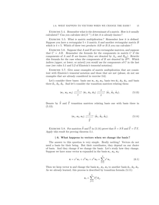 § 6. WHAT HAPPENS TO VECTORS WHEN WE CHANGE THE BASIS ? 15
Exercise 5.4. Remember what is the determinant of a matrix. How is it usually
calculated ? Can you calculate det(A−1
) if det A is already known ?
Exercise 5.5. What is matrix multiplication ? Remember how it is deﬁned.
Suppose you have a rectangular 5 × 3 matrix A and another rectangular matrix B
which is 4 × 5. Which of these two products A B or B A you can calculate ?
Exercise 5.6. Suppose that A and B are two rectangular matrices, and suppose
that C = A B. Remember the formula for the components in matrix C if the
components of A and B are known (they are denoted by Aij and Bpq). Rewrite
this formula for the case when the components of B are denoted by Bpq
. Which
indices (upper, or lower, or mixed) you would use for components of C in the last
case (see rules 5.1 and 5.2 of Einstein’s tensorial notation).
Exercise 5.7. Give some examples of matrix multiplication that are consis-
tent with Einstein’s tensorial notation and those that are not (please, do not use
examples that are already considered in exercise 5.6).
Let’s consider three bases: basis one e1, e2, e3, basis two ˜e1, ˜e2, ˜e3, and basis
three ˜˜e1, ˜˜e2, ˜˜e3. And let’s consider the transition matrices relating them:
(e1, e2, e3)
S
−−−−→
←−−−−
T
(˜e1, ˜e2, ˜e3)
˜S
−−−−→
←−−−−
˜T
(˜˜e1, ˜˜e2, ˜˜e3). (5.13)
Denote by ˜˜S and ˜˜T transition matrices relating basis one with basis three in
(5.13):
(e1, e2, e3)
˜˜S
−−−−→
←−−−−
˜˜T
(˜˜e1, ˜˜e2, ˜˜e3). (5.14)
Exercise 5.8. For matrices ˜˜S and ˜˜T in (5.14) prove that ˜˜S = S ˜S and ˜˜T = ˜T T.
Apply this result for proving theorem 5.1.
§ 6. What happens to vectors when we change the basis ?
The answer to this question is very simple. Really nothing ! Vectors do not
need a basis for their being. But their coordinates, they depend on our choice
of basis. And they change if we change the basis. Let’s study how they change.
Suppose we have some vector x expanded in the basis e1, e2, e3:
x = x1
e1 + x2
e2 + x3
e3 =
3
i=1
xi
ei. (6.1)
Then we keep vector x and change the basis e1, e2, e3 to another basis ˜e1, ˜e2, ˜e3.
As we already learned, this process is described by transition formula (5.11):
ei =
3
j=1
Tj
i ˜ej.
 