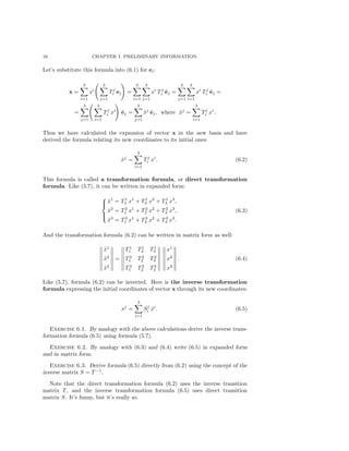 16 CHAPTER I. PRELIMINARY INFORMATION.
Let’s substitute this formula into (6.1) for ei:
x =
3
i=1
xi
3
j=1
Tj
i ej =
3
i=1
3
j=1
xi
Tj
i ˜ej =
3
j=1
3
i=1
xi
Tj
i ˜ej =
=
3
j=1
3
i=1
Tj
i xi
˜ej =
3
j=1
˜xj
˜ej, where ˜xj
=
3
i=1
Tj
i xi
.
Thus we have calculated the expansion of vector x in the new basis and have
derived the formula relating its new coordinates to its initial ones:
˜xj
=
3
i=1
Tj
i xi
. (6.2)
This formula is called a transformation formula, or direct transformation
formula. Like (5.7), it can be written in expanded form:



˜x1
= T1
1 x1
+ T1
2 x2
+ T1
3 x3
,
˜x2
= T2
1 x1
+ T2
2 x2
+ T2
3 x3
,
˜x3
= T3
1 x1
+ T3
2 x2
+ T3
3 x3
.
(6.3)
And the transformation formula (6.2) can be written in matrix form as well:
˜x1
˜x2
˜x3
=
T1
1 T1
2 T1
3
T2
1 T2
2 T2
3
T3
1 T3
2 T3
3
x1
x2
x3
. (6.4)
Like (5.7), formula (6.2) can be inverted. Here is the inverse transformation
formula expressing the initial coordinates of vector x through its new coordinates:
xj
=
3
i=1
Sj
i ˜xi
. (6.5)
Exercise 6.1. By analogy with the above calculations derive the inverse trans-
formation formula (6.5) using formula (5.7).
Exercise 6.2. By analogy with (6.3) and (6.4) write (6.5) in expanded form
and in matrix form.
Exercise 6.3. Derive formula (6.5) directly from (6.2) using the concept of the
inverse matrix S = T −1
.
Note that the direct transformation formula (6.2) uses the inverse transition
matrix T, and the inverse transformation formula (6.5) uses direct transition
matrix S. It’s funny, but it’s really so.
 