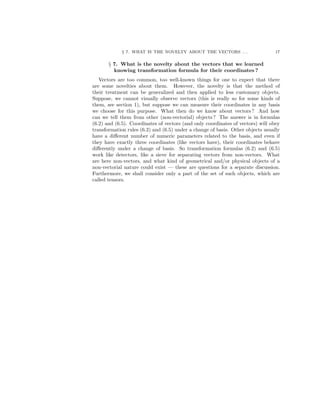 § 7. WHAT IS THE NOVELTY ABOUT THE VECTORS . . . 17
§ 7. What is the novelty about the vectors that we learned
knowing transformation formula for their coordinates ?
Vectors are too common, too well-known things for one to expect that there
are some novelties about them. However, the novelty is that the method of
their treatment can be generalized and then applied to less customary objects.
Suppose, we cannot visually observe vectors (this is really so for some kinds of
them, see section 1), but suppose we can measure their coordinates in any basis
we choose for this purpose. What then do we know about vectors ? And how
can we tell them from other (non-vectorial) objects ? The answer is in formulas
(6.2) and (6.5). Coordinates of vectors (and only coordinates of vectors) will obey
transformation rules (6.2) and (6.5) under a change of basis. Other objects usually
have a diﬀerent number of numeric parameters related to the basis, and even if
they have exactly three coordinates (like vectors have), their coordinates behave
diﬀerently under a change of basis. So transformation formulas (6.2) and (6.5)
work like detectors, like a sieve for separating vectors from non-vectors. What
are here non-vectors, and what kind of geometrical and/or physical objects of a
non-vectorial nature could exist — these are questions for a separate discussion.
Furthermore, we shall consider only a part of the set of such objects, which are
called tensors.
 