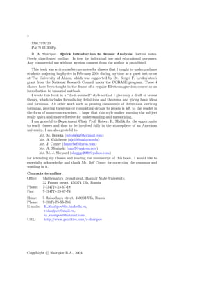 2
MSC 97U20
PACS 01.30.Pp
R. A. Sharipov. Quick Introduction to Tensor Analysis: lecture notes.
Freely distributed on-line. Is free for individual use and educational purposes.
Any commercial use without written consent from the author is prohibited.
This book was written as lecture notes for classes that I taught to undergraduate
students majoring in physics in February 2004 during my time as a guest instructor
at The University of Akron, which was supported by Dr. Sergei F. Lyuksyutov’s
grant from the National Research Council under the COBASE program. These 4
classes have been taught in the frame of a regular Electromagnetism course as an
introduction to tensorial methods.
I wrote this book in a ”do-it-yourself” style so that I give only a draft of tensor
theory, which includes formulating deﬁnitions and theorems and giving basic ideas
and formulas. All other work such as proving consistence of deﬁnitions, deriving
formulas, proving theorems or completing details to proofs is left to the reader in
the form of numerous exercises. I hope that this style makes learning the subject
really quick and more eﬀective for understanding and memorizing.
I am grateful to Department Chair Prof. Robert R. Mallik for the opportunity
to teach classes and thus to be involved fully in the atmosphere of an American
university. I am also grateful to
Mr. M. Boiwka (mboiwka@hotmail.com)
Mr. A. Calabrese (ajc10@uakron.edu)
Mr. J. Comer (funnybef@lycos.com)
Mr. A. Mozinski (arm5@uakron.edu)
Mr. M. J. Shepard (sheppp2000@yahoo.com)
for attending my classes and reading the manuscript of this book. I would like to
especially acknowledge and thank Mr. Jeﬀ Comer for correcting the grammar and
wording in it.
Contacts to author.
Oﬃce: Mathematics Department, Bashkir State University,
32 Frunze street, 450074 Ufa, Russia
Phone: 7-(3472)-23-67-18
Fax: 7-(3472)-23-67-74
Home: 5 Rabochaya street, 450003 Ufa, Russia
Phone: 7-(917)-75-55-786
E-mails: R Sharipov@ic.bashedu.ru,
r-sharipov@mail.ru,
ra sharipov@hotmail.com,
URL: http://www.geocities.com/r-sharipov
CopyRight c Sharipov R.A., 2004
 