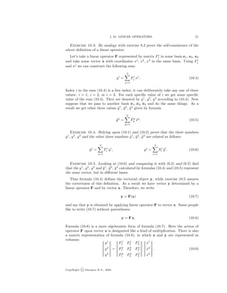 § 10. LINEAR OPERATORS. 21
Exercise 10.3. By analogy with exercise 8.2 prove the self-consistence of the
above deﬁnition of a linear operator.
Let’s take a linear operator F represented by matrix F i
j in some basis e1, e2, e3
and take some vector x with coordinates x1
, x2
, x3
in the same basis. Using F i
j
and xj
we can construct the following sum:
yi
=
3
j=1
Fi
j xj
. (10.4)
Index i in the sum (10.4) is a free index; it can deliberately take any one of three
values: i = 1, i = 2, or i = 3. For each speciﬁc value of i we get some speciﬁc
value of the sum (10.4). They are denoted by y1
, y2
, y3
according to (10.4). Now
suppose that we pass to another basis ˜e1, ˜e2, ˜e3 and do the same things. As a
result we get other three values ˜y1
, ˜y2
, ˜y3
given by formula
˜yp
=
3
q=1
˜Fp
q ˜xq
. (10.5)
Exercise 10.4. Relying upon (10.1) and (10.2) prove that the three numbers
y1
, y2
, y3
and the other three numbers ˜y1
, ˜y2
, ˜y3
are related as follows:
˜yj
=
3
i=1
Tj
i yi
, yj
=
3
i=1
Sj
i ˜yi
. (10.6)
Exercise 10.5. Looking at (10.6) and comparing it with (6.2) and (6.5) ﬁnd
that the y1
, y2
, y3
and ˜y1
, ˜y2
, ˜y3
calculated by formulas (10.4) and (10.5) represent
the same vector, but in diﬀerent bases.
Thus formula (10.4) deﬁnes the vectorial object y, while exercise 10.5 assures
the correctness of this deﬁnition. As a result we have vector y determined by a
linear operator F and by vector x. Therefore, we write
y = F(x) (10.7)
and say that y is obtained by applying linear operator F to vector x. Some people
like to write (10.7) without parentheses:
y = F x. (10.8)
Formula (10.8) is a more algebraistic form of formula (10.7). Here the action of
operator F upon vector x is designated like a kind of multiplication. There is also
a matrix representation of formula (10.8), in which x and y are represented as
columns:
y1
y2
y3
=
F1
1 F1
2 F1
3
F2
1 F2
2 F2
3
F3
1 F3
2 F3
3
x1
x2
x3
. (10.9)
CopyRight c Sharipov R.A., 2004.
 