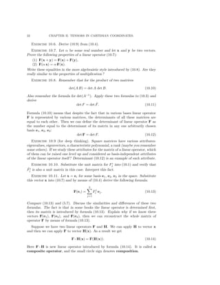 22 CHAPTER II. TENSORS IN CARTESIAN COORDINATES.
Exercise 10.6. Derive (10.9) from (10.4).
Exercise 10.7. Let α be some real number and let x and y be two vectors.
Prove the following properties of a linear operator (10.7):
(1) F(x + y) = F(x) + F(y),
(2) F(α x) = α F(x).
Write these equalities in the more algebraistic style introduced by (10.8). Are they
really similar to the properties of multiplication ?
Exercise 10.8. Remember that for the product of two matrices
det(A B) = det A det B. (10.10)
Also remember the formula for det(A−1
). Apply these two formulas to (10.3) and
derive
det F = det ˜F. (10.11)
Formula (10.10) means that despite the fact that in various bases linear operator
F is represented by various matrices, the determinants of all these matrices are
equal to each other. Then we can deﬁne the determinant of linear operator F as
the number equal to the determinant of its matrix in any one arbitrarily chosen
basis e1, e2, e3:
det F = det F. (10.12)
Exercise 10.9 (for deep thinking). Square matrices have various attributes:
eigenvalues, eigenvectors, a characteristic polynomial, a rank (maybe you remember
some others). If we study these attributes for the matrix of a linear operator, which
of them can be raised one level up and considered as basis-independent attributes
of the linear operator itself ? Determinant (10.12) is an example of such attribute.
Exercise 10.10. Substitute the unit matrix for F i
j into (10.1) and verify that
˜Fi
j is also a unit matrix in this case. Interpret this fact.
Exercise 10.11. Let x = ei for some basis e1, e2, e3 in the space. Substitute
this vector x into (10.7) and by means of (10.4) derive the following formula:
F(ei) =
3
j=1
Fj
i ej. (10.13)
Compare (10.13) and (5.7). Discuss the similarities and diﬀerences of these two
formulas. The fact is that in some books the linear operator is determined ﬁrst,
then its matrix is introduced by formula (10.13). Explain why if we know three
vectors F(e1), F(e2), and F(e3), then we can reconstruct the whole matrix of
operator F by means of formula (10.13).
Suppose we have two linear operators F and H. We can apply H to vector x
and then we can apply F to vector H(x). As a result we get
F ◦ H(x) = F(H(x)). (10.14)
Here F ◦ H is new linear operator introduced by formula (10.14). It is called a
composite operator, and the small circle sign denotes composition.
 