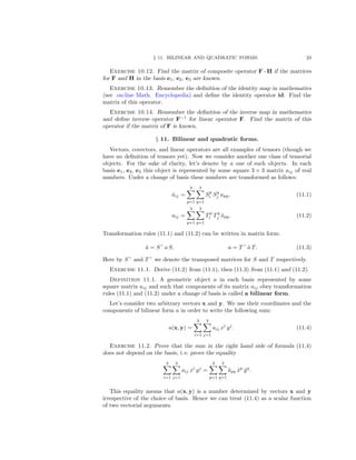 § 11. BILINEAR AND QUADRATIC FORMS. 23
Exercise 10.12. Find the matrix of composite operator F ◦ H if the matrices
for F and H in the basis e1, e2, e3 are known.
Exercise 10.13. Remember the deﬁnition of the identity map in mathematics
(see on-line Math. Encyclopedia) and deﬁne the identity operator id. Find the
matrix of this operator.
Exercise 10.14. Remember the deﬁnition of the inverse map in mathematics
and deﬁne inverse operator F−1
for linear operator F. Find the matrix of this
operator if the matrix of F is known.
§ 11. Bilinear and quadratic forms.
Vectors, covectors, and linear operators are all examples of tensors (though we
have no deﬁnition of tensors yet). Now we consider another one class of tensorial
objects. For the sake of clarity, let’s denote by a one of such objects. In each
basis e1, e2, e3 this object is represented by some square 3 × 3 matrix aij of real
numbers. Under a change of basis these numbers are transformed as follows:
˜aij =
3
p=1
3
q=1
Sp
i Sq
j apq, (11.1)
aij =
3
p=1
3
q=1
Tp
i Tq
j ˜apq. (11.2)
Transformation rules (11.1) and (11.2) can be written in matrix form:
˜a = S a S, a = T ˜a T. (11.3)
Here by S and T we denote the transposed matrices for S and T respectively.
Exercise 11.1. Derive (11.2) from (11.1), then (11.3) from (11.1) and (11.2).
Definition 11.1. A geometric object a in each basis represented by some
square matrix aij and such that components of its matrix aij obey transformation
rules (11.1) and (11.2) under a change of basis is called a bilinear form.
Let’s consider two arbitrary vectors x and y. We use their coordinates and the
components of bilinear form a in order to write the following sum:
a(x, y) =
3
i=1
3
j=1
aij xi
yj
. (11.4)
Exercise 11.2. Prove that the sum in the right hand side of formula (11.4)
does not depend on the basis, i. e. prove the equality
3
i=1
3
j=1
aij xi
yj
=
3
p=1
3
q=1
˜apq ˜xp
˜yq
.
This equality means that a(x, y) is a number determined by vectors x and y
irrespective of the choice of basis. Hence we can treat (11.4) as a scalar function
of two vectorial arguments.
 