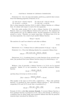 24 CHAPTER II. TENSORS IN CARTESIAN COORDINATES.
Exercise 11.3. Let α be some real number, and let x, y, and z be three vectors.
Prove the following properties of function (11.4):
(1) a(x+y, z) = a(x, z)+a(y, z);
(2) a(α x, y) = α a(x, y);
(3) a(x, y+z) = a(x, y)+a(x, z);
(4) a(x, α y) = α a(x, y).
Due to these properties function (10.4) is called a bilinear function or a bilinear
form. It is linear with respect to each of its two arguments.
Note that scalar product (9.1) is also a bilinear function of its arguments.
However, there is a crucial diﬀerence between (9.1) and (11.4). The arguments of
scalar product (9.1) are of a diﬀerent nature: the ﬁrst argument is a covector, the
second is a vector. Therefore, we cannot swap them. In bilinear form (11.4) we
can swap arguments. As a result we get another bilinear function
b(x, y) = a(y, x). (11.5)
The matrices of a and b are related to each other as follows:
bij = aji, b = a . (11.6)
Definition 11.2. A bilinear form is called symmetric if a(x, y) = a(y, x).
Exercise 11.4. Prove the following identity for a symmetric bilinear form:
a(x, y) =
a(x + y, x + y) − a(x, x) − a(y, y)
2
. (11.7)
Definition 11.3. A quadratic form is a scalar function of one vectorial argu-
ment f(x) produced from some bilinear function a(x, y) by substituting y = x:
f(x) = a(x, x). (11.8)
Without a loss of generality a bilinear function a in (11.8) can be assumed
symmetric. Indeed, if a is not symmetric, we can produce symmetric bilinear
function
c(x, y) =
a(x, y) + a(y, x)
2
, (11.9)
and then from (11.8) due to (11.9) we derive
f(x) = a(x, x) =
a(x, x) + a(x, x)
2
= c(x, x).
This equality is the same as (11.8) with a replaced by c. Thus, each quadratic
function f is produced by some symmetric bilinear function a. And conversely,
comparing (11.8) and (11.7) we get that a is produced by f:
a(x, y) =
f(x + y) − f(x) − f(y)
2
. (11.10)
Formula (11.10) is called the recovery formula. It recovers bilinear function a
from quadratic function f produced in (11.8). Due to this formula, in referring to
a quadratic form we always imply some symmetric bilinear form like the geometric
tensorial object introduced by deﬁnition 11.1.
 
