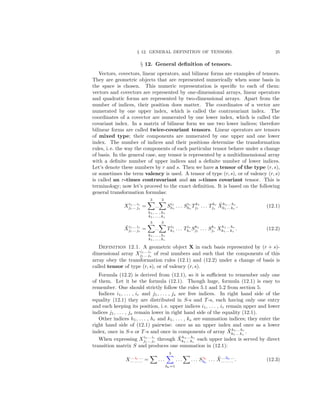 § 12. GENERAL DEFINITION OF TENSORS. 25
§ 12. General deﬁnition of tensors.
Vectors, covectors, linear operators, and bilinear forms are examples of tensors.
They are geometric objects that are represented numerically when some basis in
the space is chosen. This numeric representation is speciﬁc to each of them:
vectors and covectors are represented by one-dimensional arrays, linear operators
and quadratic forms are represented by two-dimensional arrays. Apart from the
number of indices, their position does matter. The coordinates of a vector are
numerated by one upper index, which is called the contravariant index. The
coordinates of a covector are numerated by one lower index, which is called the
covariant index. In a matrix of bilinear form we use two lower indices; therefore
bilinear forms are called twice-covariant tensors. Linear operators are tensors
of mixed type; their components are numerated by one upper and one lower
index. The number of indices and their positions determine the transformation
rules, i. e. the way the components of each particular tensor behave under a change
of basis. In the general case, any tensor is represented by a multidimensional array
with a deﬁnite number of upper indices and a deﬁnite number of lower indices.
Let’s denote these numbers by r and s. Then we have a tensor of the type (r, s),
or sometimes the term valency is used. A tensor of type (r, s), or of valency (r, s)
is called an r-times contravariant and an s-times covariant tensor. This is
terminology; now let’s proceed to the exact deﬁnition. It is based on the following
general transformation formulas:
Xi1... ir
j1... js
=
3
...
3
h1, ... , hr
k1, ... , ks
Si1
h1
. . . Sir
hr
Tk1
j1
. . . Tks
js
˜Xh1... hr
k1... ks
, (12.1)
˜Xi1... ir
j1... js
=
3
...
3
h1, ... , hr
k1, ... , ks
Ti1
h1
. . . Tir
hr
Sk1
j1
. . . Sks
js
Xh1... hr
k1... ks
. (12.2)
Definition 12.1. A geometric object X in each basis represented by (r + s)-
dimensional array Xi1... ir
j1... js
of real numbers and such that the components of this
array obey the transformation rules (12.1) and (12.2) under a change of basis is
called tensor of type (r, s), or of valency (r, s).
Formula (12.2) is derived from (12.1), so it is suﬃcient to remember only one
of them. Let it be the formula (12.1). Though huge, formula (12.1) is easy to
remember. One should strictly follow the rules 5.1 and 5.2 from section 5.
Indices i1, . . . , ir and j1, . . . , js are free indices. In right hand side of the
equality (12.1) they are distributed in S-s and T-s, each having only one entry
and each keeping its position, i. e. upper indices i1, . . . , ir remain upper and lower
indices j1, . . . , js remain lower in right hand side of the equality (12.1).
Other indices h1, . . . , hr and k1, . . . , ks are summation indices; they enter the
right hand side of (12.1) pairwise: once as an upper index and once as a lower
index, once in S-s or T-s and once in components of array ˜Xh1... hr
k1... ks
.
When expressing Xi1... ir
j1... js
through ˜Xh1... hr
k1... ks
each upper index is served by direct
transition matrix S and produces one summation in (12.1):
X... iα ...
... ... ... = . . .
3
hα=1
. . . . . . S iα
hα
. . . ˜X... hα ...
... ... ... . (12.3)
 