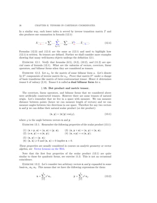 26 CHAPTER II. TENSORS IN CARTESIAN COORDINATES.
In a similar way, each lower index is served by inverse transition matrix T and
also produces one summation in formula (12.1):
X... ... ...
... jα ... = . . .
3
kα=1
. . . . . . Tkα
jα
. . . ˜X... ... ...
... kα .... (12.4)
Formulas (12.3) and (12.4) are the same as (12.1) and used to highlight how
(12.1) is written. So tensors are deﬁned. Further we shall consider more examples
showing that many well-known objects undergo the deﬁnition 12.1.
Exercise 12.1. Verify that formulas (6.5), (8.2), (10.2), and (11.2) are spe-
cial cases of formula (12.1). What are the valencies of vectors, covectors, linear
operators, and bilinear forms when they are considered as tensors.
Exercise 12.2. Let aij be the matrix of some bilinear form a. Let’s denote
by bij
components of inverse matrix for aij . Prove that matrix bij
under a change
of basis transforms like matrix of twice-contravariant tensor. Hence it determines
tensor b of valency (2, 0). Tensor b is called a dual bilinear form for a.
§ 13. Dot product and metric tensor.
The covectors, linear operators, and bilinear forms that we considered above
were artiﬁcially constructed tensors. However there are some tensors of natural
origin. Let’s remember that we live in a space with measure. We can measure
distance between points (hence we can measure length of vectors) and we can
measure angles between two directions in our space. Therefore for any two vectors
x and y we can deﬁne their natural scalar product (or dot product):
(x, y) = |x| |y| cos(ϕ), (13.1)
where ϕ is the angle between vectors x and y.
Exercise 13.1. Remember the following properties of the scalar product (13.1):
(1) (x + y, z) = (x, z) + (y, z);
(2) (α x, y) = α (x, y);
(3) (x, y + z) = (x, y) + (x, z);
(4) (x, α y) = α (x, y);
(5) (x, y) = (y, x);
(6) (x, x) 0 and (x, x) = 0 implies x = 0.
These properties are usually considered in courses on analytic geometry or vector
algebra, see Vector Lessons on the Web.
Note that the ﬁrst four properties of the scalar product (13.1) are quite
similar to those for quadratic forms, see exercise 11.3. This is not an occasional
coincidence.
Exercise 13.2. Let’s consider two arbitrary vectors x and y expanded in some
basis e1, e2, e3. This means that we have the following expressions for them:
x =
3
i=1
xi
ei, y =
3
j=1
xj
ej. (13.2)
 