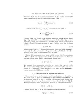 § 14. MULTIPLICATION BY NUMBERS AND ADDITION. 27
Substitute (13.2) into (13.1) and using properties (1)– (4) listed in exercise 13.1
derive the following formula for the scalar product of x and y:
(x, y) =
3
i=1
3
j=1
(ei, ej) xi
yj
. (13.3)
Exercise 13.3. Denote gij = (ei, ej) and rewrite formula (13.3) as
(x, y) =
3
i=1
3
j=1
gij xi
yj
. (13.4)
Compare (13.4) with formula (11.4). Consider some other basis ˜e1, ˜e2, ˜e3, denote
˜gpq = (˜ep, ˜eq) and by means of transition formulas (5.7) and (5.11) prove that
matrices gij and ˜gpq are components of a geometric object obeying transformation
rules (11.1) and (11.2) under a change of base. Thus you prove that the Gram
matrix
gij = (ei, ej) (13.5)
deﬁnes tensor of type (0, 2). This is very important tensor; it is called the metric
tensor. It describes not only the scalar product in form of (13.4), but the whole
geometry of our space. Evidences for this fact are below.
Matrix (13.5) is symmetric due to property (5) in exercise 13.1. Now, comparing
(13.4) and (11.4) and keeping in mind the tensorial nature of matrix (13.5), we
conclude that the scalar product is a symmetric bilinear form:
(x, y) = g(x, y). (13.6)
The quadratic form corresponding to (13.6) is very simple: f(x) = g(x, x) = |x|2
.
The inverse matrix for (13.5) is denoted by the same symbol g but with upper
indices: gij
. It determines a tensor of type (2, 0), this tensor is called dual metric
tensor (see exercise 12.2 for more details).
§ 14. Multiplication by numbers and addition.
Tensor operations are used to produce new tensors from those we already have.
The most simple of them are multiplication by number and addition. If
we have some tensor X of type (r, s) and a real number α, then in some base
e1, e2, e3 we have the array of components of tensor X; let’s denote it Xi1... ir
j1... js
.
Then by multiplying all the components of this array by α we get another array
Y i1... ir
j1... js
= α Xi1... ir
j1... js
. (14.1)
Choosing another base ˜e1, ˜e2, ˜e3 and repeating this operation we get
˜Y i1... ir
j1... js
= α ˜Xi1... ir
j1... js
. (14.2)
 
