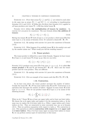 28 CHAPTER II. TENSORS IN CARTESIAN COORDINATES.
Exercise 14.1. Prove that arrays ˜Y i1... ir
j1... js
and Y i1... ir
j1... js
are related to each other
in the same way as arrays ˜Xi1... ir
j1... js
and Xi1... ir
j1... js
, i. e. according to transformation
formulas (12.1) and (12.2). In doing this you prove that formula (14.1) applied in
all bases produces new tensor Y = α X from initial tensor X.
Formula (14.1) deﬁnes the multiplication of tensors by numbers. In
exercise 14.1 you prove its consistence. The next formula deﬁnes the addition of
tensors:
Xi1... ir
j1... js
+ Y i1... ir
j1... js
= Zi1... ir
j1... js
. (14.3)
Having two tensors X and Y both of type (r, s) we produce a third tensor Z of the
same type (r, s) by means of formula (14.3). It’s natural to denote Z = X + Y.
Exercise 14.2. By analogy with exercise 14.1 prove the consistence of formula
(14.3).
Exercise 14.3. What happens if we multiply tensor X by the number zero and
by the number minus one ? What would you call the resulting tensors?
§ 15. Tensor product.
The tensor product is deﬁned by a more tricky formula. Suppose we have tensor
X of type (r, s) and tensor Y of type (p, q), then we can write:
Z
i1... ir+p
j1... js+q
= Xi1... ir
j1... js
Y
ir+1... ir+p
js+1... js+q
. (15.1)
Formula (15.1) produces new tensor Z of the type (r + p, s + q). It is called the
tensor product of X and Y and denoted Z = X ⊗ Y. Don’t mix the tensor
product and the cross product. They are diﬀerent.
Exercise 15.1. By analogy with exercise 14.1 prove the consistence of formula
(15.1).
Exercise 15.2. Give an example of two tensors such that X ⊗ Y = Y ⊗ X.
§ 16. Contraction.
As we have seen above, the tensor product increases the number of indices.
Usually the tensor Z = X ⊗ Y has more indices than X and Y. Contraction is an
operation that decreases the number of indices. Suppose we have tensor X of the
type (r + 1, s + 1). Then we can produce tensor Z of type (r, s) by means of the
following formula:
Zi1... ir
j1... js
=
n
ρ=1
X
i1... im−1 ρ im... ir
j1... jk−1 ρ jk... js
. (16.1)
What we do ? Tensor X has at least one upper index and at least one lower index.
We choose the m-th upper index and replace it by the summation index ρ. In the
same way we replace the k-th lower index by ρ. Other r upper indices and s lower
indices are free. They are numerated in some convenient way, say as in formula
(16.1). Then we perform summation with respect to index ρ. The contraction is
over. This operation is called a contraction with respect to m-th upper and
k-th lower indices. Thus, if we have many upper an many lower indices in tensor
X, we can perform various types of contractions to this tensor.
CopyRight c Sharipov R.A., 2004.
 