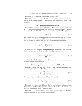 § 18. SOME SPECIAL TENSORS AND SOME USEFUL FORMULAS. 29
Exercise 16.1. Prove the consistence of formula (16.1).
Exercise 16.2. Look at formula (9.1) and interpret this formula as the con-
traction of the tensor product a ⊗ x. Find similar interpretations for (10.4), (11.4),
and (13.4).
§ 17. Raising and lowering indices.
Suppose that X is some tensor of type (r, s). Let’s choose its α-th lower index:
X... ... ...
... k ... . The symbols used for the other indices are of no importance. Therefore,
we denoted them by dots. Then let’s consider the tensor product Y = g ⊗ X:
Y ... p q ...
... k ... = gpq
X... ... ...
... k ... . (17.1)
Here g is the dual metric tensor with the components gpq
(see section 13 above).
In the next step let’s contract (17.1) with respect to the pair of indices k and q.
For this purpose we replace them both by s and perform the summation:
X... p ...
... ... ... =
3
s=1
gps
X... ... ...
... s ... . (17.2)
This operation (17.2) is called the index raising procedure. It is invertible.
The inverse operation is called the index lowering procedure:
X... ... ...
... p ... =
3
s=1
gps X... s ...
... ... .... (17.3)
Like (17.2), the index lowering procedure (17.3) comprises two tensorial operations:
the tensor product and contraction.
§ 18. Some special tensors and some useful formulas.
Kronecker symbol is a well known object. This is a two-dimensional array
representing the unit matrix. It is determined as follows:
δi
j =
1 for i = j,
0 for i = j.
(18.1)
We can determine two other versions of Kronecker symbol:
δij
= δij =
1 for i = j,
0 for i = j.
(18.2)
Exercise 18.1. Prove that deﬁnition (18.1) is invariant under a change of basis,
if we interpret the Kronecker symbol as a tensor. Show that both deﬁnitions in
(18.2) are not invariant under a change of basis.
Exercise 18.2. Lower index i of tensor (18.1) by means of (17.3). What ten-
sorial object do you get as a result of this operation?
 