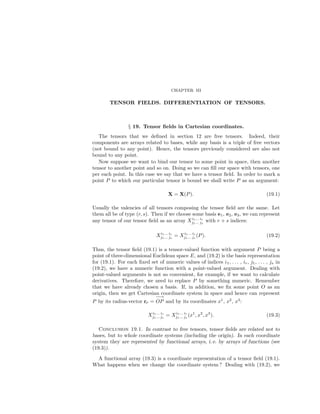 CHAPTER III
TENSOR FIELDS. DIFFERENTIATION OF TENSORS.
§ 19. Tensor ﬁelds in Cartesian coordinates.
The tensors that we deﬁned in section 12 are free tensors. Indeed, their
components are arrays related to bases, while any basis is a triple of free vectors
(not bound to any point). Hence, the tensors previously considered are also not
bound to any point.
Now suppose we want to bind our tensor to some point in space, then another
tensor to another point and so on. Doing so we can ﬁll our space with tensors, one
per each point. In this case we say that we have a tensor ﬁeld. In order to mark a
point P to which our particular tensor is bound we shall write P as an argument:
X = X(P). (19.1)
Usually the valencies of all tensors composing the tensor ﬁeld are the same. Let
them all be of type (r, s). Then if we choose some basis e1, e2, e3, we can represent
any tensor of our tensor ﬁeld as an array Xi1... ir
j1... js
with r + s indices:
Xi1... ir
j1... js
= Xi1... ir
j1... js
(P). (19.2)
Thus, the tensor ﬁeld (19.1) is a tensor-valued function with argument P being a
point of three-dimensional Euclidean space E, and (19.2) is the basis representation
for (19.1). For each ﬁxed set of numeric values of indices i1, . . . , ir, j1, . . . , js in
(19.2), we have a numeric function with a point-valued argument. Dealing with
point-valued arguments is not so convenient, for example, if we want to calculate
derivatives. Therefore, we need to replace P by something numeric. Remember
that we have already chosen a basis. If, in addition, we ﬁx some point O as an
origin, then we get Cartesian coordinate system in space and hence can represent
P by its radius-vector rP =
−→
OP and by its coordinates x1
, x2
, x3
:
Xi1... ir
j1... js
= Xi1... ir
j1... js
(x1
, x2
, x3
). (19.3)
Conclusion 19.1. In contrast to free tensors, tensor ﬁelds are related not to
bases, but to whole coordinate systems (including the origin). In each coordinate
system they are represented by functional arrays, i. e. by arrays of functions (see
(19.3)).
A functional array (19.3) is a coordinate representation of a tensor ﬁeld (19.1).
What happens when we change the coordinate system ? Dealing with (19.2), we
 