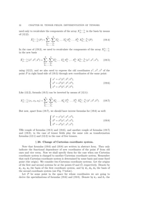 32 CHAPTER III. TENSOR FIELDS. DIFFERENTIATION OF TENSORS.
need only to recalculate the components of the array Xi1... ir
j1... js
in the basis by means
of (12.2):
˜Xi1... ir
j1... js
(P) =
3
...
3
h1, ... , hr
k1, ... , ks
Ti1
h1
. . . Tir
hr
Sk1
j1
. . . Sks
js
Xh1... hr
k1... ks
(P). (19.4)
In the case of (19.3), we need to recalculate the components of the array Xi1... ir
j1... js
in the new basis
˜Xi1... ir
j1... js
(˜x1
, ˜x2
, ˜x3
) =
3
...
3
h1, ... , hr
k1, ... , ks
Ti1
h1
. . . Tir
hr
Sk1
j1
. . . Sks
js
Xh1... hr
k1... ks
(x1
, x2
, x3
), (19.5)
using (12.2), and we also need to express the old coordinates x1
, x2
, x3
of the
point P in right hand side of (19.5) through new coordinates of the same point:



x1
= x1
(˜x1
, ˜x2
, ˜x3
),
x2
= x2
(˜x1
, ˜x2
, ˜x3
),
x3
= x3
(˜x1
, ˜x2
, ˜x3
).
(19.6)
Like (12.2), formula (19.5) can be inverted by means of (12.1):
Xi1... ir
j1... js
(x1, x2, x3) =
3
...
3
h1, ... , hr
k1, ... , ks
Si1
h1
. . . Sir
hr
Tk1
j1
. . . Tks
js
˜Xh1... hr
k1... ks
(˜x1
, ˜x2
, ˜x3
). (19.7)
But now, apart from (19.7), we should have inverse formulas for (19.6) as well:



˜x1
= x1
(x1
, x2
, x3
),
˜x2
= x2
(x1
, x2
, x3
),
˜x3
= x3
(x1
, x2
, x3
).
(19.8)
THe couple of formulas (19.5) and (19.6), and another couple of formulas (19.7)
and (19.8), in the case of tensor ﬁelds play the same role as transformation
formulas (12.1) and (12.2) in the case of free tensors.
§ 20. Change of Cartesian coordinate system.
Note that formulas (19.6) and (19.8) are written in abstract form. They only
indicate the functional dependence of new coordinates of the point P from old
ones and vice versa. Now we shall specify them for the case when one Cartesian
coordinate system is changed to another Cartesian coordinate system. Remember
that each Cartesian coordinate system is determined by some basis and some ﬁxed
point (the origin). We consider two Cartesian coordinate systems. Let the origins
of the ﬁrst and second systems be at the points O and ˜O, respectively. Denote by
e1, e2, e3 the basis of the ﬁrst coordinate system, and by ˜e1, ˜e2, ˜e3 the basis of
the second coordinate system (see Fig. 7 below).
Let P be some point in the space for whose coordinates we are going to
derive the specializations of formulas (19.6) and (19.8). Denote by rP and ˜rP the
 