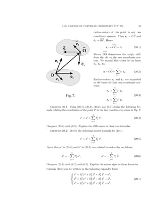 § 20. CHANGE OF CARTESIAN COORDINATE SYSTEM. 33
radius-vectors of this point in our two
coordinate systems. Then rP =
−→
OP and
˜rP =
−→
˜OP. Hence
rP =
−→
O ˜O + ˜rP . (20.1)
Vector
−→
O ˜O determines the origin shift
from the old to the new coordinate sys-
tem. We expand this vector in the basis
e1, e2, e3:
a =
−→
O ˜O =
3
i=1
ai
ei. (20.2)
Radius-vectors rP and ˜rP are expanded
in the bases of their own coordinate sys-
tems:
rP =
3
i=1
xi
ei,
˜rP =
3
i=1
˜xi
˜ei,
(20.3)
Exercise 20.1. Using (20.1), (20.2), (20.3), and (5.7) derive the following for-
mula relating the coordinates of the point P in the two coordinate systems in Fig. 7:
xi
= ai
+
3
j=1
Si
j ˜xj
. (20.4)
Compare (20.4) with (6.5). Explain the diﬀerences in these two formulas.
Exercise 20.2. Derive the following inverse formula for (20.4):
˜xi
= ˜ai
+
3
j=1
Ti
j xj
. (20.5)
Prove that ai
in (20.4) and ˜ai
in (20.5) are related to each other as follows:
˜ai
= −
3
j=1
Ti
j aj
, ai
= −
3
j=1
Si
j ˜aj
. (20.6)
Compare (20.6) with (6.2) and (6.5). Explain the minus signs in these formulas.
Formula (20.4) can be written in the following expanded form:



x1
= S1
1 ˜x1
+ S1
2 ˜x2
+ S1
3 ˜x3
+ a1
,
x2
= S2
1 ˜x1
+ S2
2 ˜x2
+ S2
3 ˜x3
+ a2
,
x3
= S3
1 ˜x1
+ S3
2 ˜x2
+ S3
3 ˜x3
+ a3
.
(20.7)
 