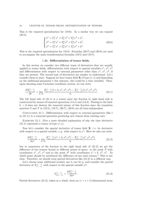 34 CHAPTER III. TENSOR FIELDS. DIFFERENTIATION OF TENSORS.
This is the required specialization for (19.6). In a similar way we can expand
(20.5):



˜x1
= T1
1 x1
+ T1
2 x2
+ T1
3 x3
+ ˜a1
,
˜x2
= T2
1 x1
+ T2
2 x2
+ T2
3 x3
+ ˜a2
,
˜x3
= T3
1 x1
+ T3
2 x2
+ T3
3 x3
+ ˜a3
.
(20.8)
This is the required specialization for (19.8). Formulas (20.7) and (20.8) are used
to accompany the main transformation formulas (19.5) and (19.7).
§ 21. Diﬀerentiation of tensor ﬁelds.
In this section we consider two diﬀerent types of derivatives that are usually
applied to tensor ﬁelds: diﬀerentiation with respect to spacial variables x1
, x2
, x3
and diﬀerentiation with respect to external parameters other than x1
, x2
, x3
, if
they are present. The second type of derivatives are simpler to understand. Let’s
consider them to start. Suppose we have tensor ﬁeld X of type (r, s) and depending
on the additional parameter t (for instance, this could be a time variable). Then,
upon choosing some Cartesian coordinate system, we can write
∂Xi1... ir
j1... js
∂t
= lim
h→0
Xi1... ir
j1... js
(t + h, x1
, x2
, x3
) − Xi1... ir
j1... js
(t, x1
, x2
, x3
)
h
. (21.1)
The left hand side of (21.1) is a tensor since the fraction in right hand side is
constructed by means of tensorial operations (14.1) and (14.3). Passing to the limit
h → 0 does not destroy the tensorial nature of this fraction since the transition
matrices S and T in (19.5), (19.7), (20.7), (20.8) are all time-independent.
Conclusion 21.1. Diﬀerentiation with respect to external parameters (like t
in (21.1)) is a tensorial operation producing new tensors from existing ones.
Exercise 21.1. Give a more detailed explanation of why the time derivative
(21.1) represents a tensor of type (r, s).
Now let’s consider the spacial derivative of tensor ﬁeld X, i. e. its derivative
with respect to a spacial variable, e. g. with respect to x1
. Here we also can write
∂Xi1... ir
j1... js
∂x1
= lim
h→0
Xi1... ir
j1... js
(x1
+ h, x2
, x3
) − Xi1... ir
j1... js
(x1
, x2
, x3
)
h
, (21.2)
but in numerator of the fraction in the right hand side of (21.2) we get the
diﬀerence of two tensors bound to diﬀerent points of space: to the point P with
coordinates x1
, x2
, x3
and to the point P with coordinates x1
+ h, x2
, x3
. To
which point should be attributed the diﬀerence of two such tensors? This is not
clear. Therefore, we should treat partial derivatives like (21.2) in a diﬀerent way.
Let’s choose some additional symbol, say it can be q, and consider the partial
derivative of Xi1... ir
j1... js
with respect to the spacial variable xq
:
Y i1... ir
q j1... js
=
∂Xi1... ir
j1... js
∂xq
. (21.3)
Partial derivatives (21.2), taken as a whole, form an (r + s + 1)-dimensional array
 