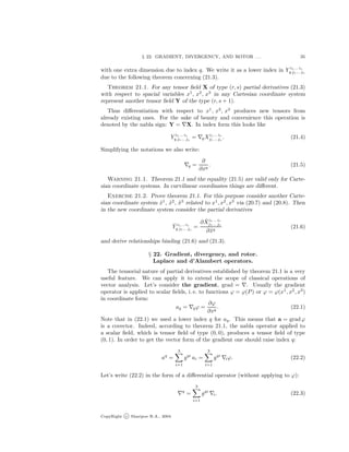 § 22. GRADIENT, DIVERGENCY, AND ROTOR . . . 35
with one extra dimension due to index q. We write it as a lower index in Y i1... ir
q j1... js
due to the following theorem concerning (21.3).
Theorem 21.1. For any tensor ﬁeld X of type (r, s) partial derivatives (21.3)
with respect to spacial variables x1
, x2
, x3
in any Cartesian coordinate system
represent another tensor ﬁeld Y of the type (r, s + 1).
Thus diﬀerentiation with respect to x1
, x2
, x3
produces new tensors from
already existing ones. For the sake of beauty and convenience this operation is
denoted by the nabla sign: Y = X. In index form this looks like
Y i1... ir
q j1... js
= qXi1... ir
j1... js
. (21.4)
Simplifying the notations we also write:
q =
∂
∂xq
. (21.5)
Warning 21.1. Theorem 21.1 and the equality (21.5) are valid only for Carte-
sian coordinate systems. In curvilinear coordinates things are diﬀerent.
Exercise 21.2. Prove theorem 21.1. For this purpose consider another Carte-
sian coordinate system ˜x1
, ˜x2
, ˜x3
related to x1
, x2
, x3
via (20.7) and (20.8). Then
in the new coordinate system consider the partial derivatives
˜Y i1... ir
q j1... js
=
∂ ˜Xi1... ir
j1... js
∂˜xq
(21.6)
and derive relationships binding (21.6) and (21.3).
§ 22. Gradient, divergency, and rotor.
Laplace and d’Alambert operators.
The tensorial nature of partial derivatives established by theorem 21.1 is a very
useful feature. We can apply it to extend the scope of classical operations of
vector analysis. Let’s consider the gradient, grad = . Usually the gradient
operator is applied to scalar ﬁelds, i. e. to functions ϕ = ϕ(P) or ϕ = ϕ(x1
, x2
, x3
)
in coordinate form:
aq = qϕ =
∂ϕ
∂xq
. (22.1)
Note that in (22.1) we used a lower index q for aq. This means that a = gradϕ
is a covector. Indeed, according to theorem 21.1, the nabla operator applied to
a scalar ﬁeld, which is tensor ﬁeld of type (0, 0), produces a tensor ﬁeld of type
(0, 1). In order to get the vector form of the gradient one should raise index q:
aq
=
3
i=1
gqi
ai =
3
i=1
gqi
iϕ. (22.2)
Let’s write (22.2) in the form of a diﬀerential operator (without applying to ϕ):
q
=
3
i=1
gqi
i. (22.3)
CopyRight c Sharipov R.A., 2004.
 