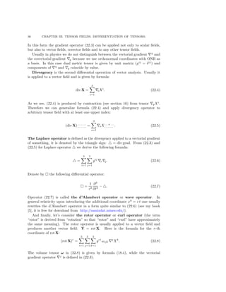 36 CHAPTER III. TENSOR FIELDS. DIFFERENTIATION OF TENSORS.
In this form the gradient operator (22.3) can be applied not only to scalar ﬁelds,
but also to vector ﬁelds, covector ﬁelds and to any other tensor ﬁelds.
Usually in physics we do not distinguish between the vectorial gradient q
and
the covectorial gradient q because we use orthonormal coordinates with ONB as
a basis. In this case dual metric tensor is given by unit matrix (gij
= δij
) and
components of q
and q coincide by value.
Divergency is the second diﬀerential operation of vector analysis. Usually it
is applied to a vector ﬁeld and is given by formula:
div X =
3
i=1
iXi
. (22.4)
As we see, (22.4) is produced by contraction (see section 16) from tensor qXi
.
Therefore we can generalize formula (22.4) and apply divergency operator to
arbitrary tensor ﬁeld with at least one upper index:
(div X)... ... ...
... ... ... =
3
s=1
sX... .s. ...
... ... ... . (22.5)
The Laplace operator is deﬁned as the divergency applied to a vectorial gradient
of something, it is denoted by the triangle sign: = div grad. From (22.3) and
(22.5) for Laplace operator we derive the following formula:
=
3
i=1
3
j=1
gij
i j. (22.6)
Denote by the following diﬀerential operator:
=
1
c2
∂2
∂t2
− . (22.7)
Operator (22.7) is called the d’Alambert operator or wave operator. In
general relativity upon introducing the additional coordinate x0
= c t one usually
rewrites the d’Alambert operator in a form quite similar to (22.6) (see my book
[5], it is free for download from http://samizdat.mines.edu/).
And ﬁnally, let’s consider the rotor operator or curl operator (the term
“rotor” is derived from “rotation” so that “rotor” and “curl” have approximately
the same meaning). The rotor operator is usually applied to a vector ﬁeld and
produces another vector ﬁeld: Y = rot X. Here is the formula for the r-th
coordinate of rot X:
(rot X)r
=
3
i=1
3
j=1
3
k=1
gri
ωijk
j
Xk
. (22.8)
The volume tensor ω in (22.8) is given by formula (18.4), while the vectorial
gradient operator j
is deﬁned in (22.3).
 
