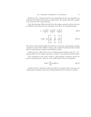 § 22. GRADIENT, DIVERGENCY, AND ROTOR . . . 37
Exercise 22.1. Formula (22.8) can be generalized for the case when X is an
arbitrary tensor ﬁeld with at least one upper index. By analogy with (22.5) suggest
your version of such a generalization.
Note that formulas (22.6) and (22.8) for the Laplace operator and for the rotor
are diﬀerent from those that are commonly used. Here are standard formulas:
=
∂
∂x1
2
+
∂
∂x2
2
+
∂
∂x3
2
, (22.9)
rot X = det
e1 e2 e3
∂
∂x1
∂
∂x2
∂
∂x3
X1
X2
X3
. (22.10)
The truth is that formulas (22.6) and (22.8) are written for a general skew-angular
coordinate system with a SAB as a basis. The standard formulas (22.10) are valid
only for orthonormal coordinates with ONB as a basis.
Exercise 22.2. Show that in case of orthonormal coordinates, when gij
= δij
,
formula (22.6) for the Laplace operator reduces to the standard formula (22.9).
The coordinates of the vector rot X in a skew-angular coordinate system are
given by formula (22.8). Then for vector rot X itself we have the expansion:
rot X =
3
r=1
(rot X)r
er. (22.11)
Exercise 22.3. Substitute (22.8) into (22.11) and show that in the case of a
orthonormal coordinate system the resulting formula (22.11) reduces to (22.10).
 