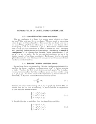 CHAPTER IV
TENSOR FIELDS IN CURVILINEAR COORDINATES.
§ 23. General idea of curvilinear coordinates.
What are coordinates, if we forget for a moment about radius-vectors, bases
and axes? What is the pure idea of coordinates? The pure idea is in representing
points of space by triples of numbers. This means that we should have one to
one map P (y1
, y2
, y3
) in the whole space or at least in some domain, where
we are going to use our coordinates y1
, y2
, y3
. In Cartesian coordinates this
map P (y1
, y2
, y3
) is constructed by means of vectors and bases. Arranging
other coordinate systems one can use other methods. For example, in spherical
coordinates y1
= r is a distance from the point P to the center of sphere, y2
= θ
and y3
= ϕ are two angles. By the way, spherical coordinates are one of the
simplest examples of curvilinear coordinates. Furthermore, let’s keep in mind
spherical coordinates when thinking about more general and hence more abstract
curvilinear coordinate systems.
§ 24. Auxiliary Cartesian coordinate system.
Now we know almost everything about Cartesian coordinates and almost noth-
ing about the abstract curvilinear coordinate system y1
, y2
, y3
that we are going
to study. Therefore, the best idea is to represent each point P by its radius-
vector rP in some auxiliary Cartesian coordinate system and then consider a map
rP (y1
, y2
, y3
). The radius-vector itself is represented by three coordinates in
the basis e1, e2, e3 of the auxiliary Cartesian coordinate system:
rP =
3
i=1
xi
ei. (24.1)
Therefore, we have a one-to-one map (x1
, x2
, x3
) (y1
, y2
, y3
). Hurrah! This is a
numeric map. We can treat it numerically. In the left direction it is represented
by three functions of three variables:



x1
= x1
(y1
, y2
, y3
),
x2
= x2
(y1
, y2
, y3
),
x3
= x3
(y1
, y2
, y3
).
(24.2)
In the right direction we again have three functions of three variables:



y1
= y1
(x1
, x2
, x3
),
y2
= y2
(x1
, x2
, x3
),
y3
= y3
(x1
, x2
, x3
).
(24.3)
 