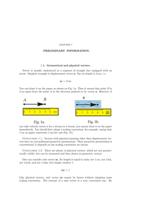 CHAPTER I
PRELIMINARY INFORMATION.
§ 1. Geometrical and physical vectors.
Vector is usually understood as a segment of straight line equipped with an
arrow. Simplest example is displacement vector a. Say its length is 4 cm, i. e.
|a| = 4 cm.
You can draw it on the paper as shown on Fig. 1a. Then it means that point B is
4 cm apart from the point A in the direction pointed to by vector a. However, if
you take velocity vector v for a stream in a brook, you cannot draw it on the paper
immediately. You should ﬁrst adopt a scaling convention, for example, saying that
1 cm on paper represents 1 cm/sec (see Fig. 1b).
Conclusion 1.1. Vectors with physical meaning other than displacement vec-
tors have no unconditional geometric presentation. Their geometric presentation is
conventional; it depends on the scaling convention we choose.
Conclusion 1.2. There are plenty of physical vectors, which are not geomet-
rically visible, but can be measured and then drawn as geometric vectors.
One can consider unit vector m. Its length is equal to unity not 1 cm, not 1 km,
not 1 inch, and not 1 mile, but simply number 1:
|m| = 1.
Like physical vectors, unit vector m cannot be drawn without adopting some
scaling convention. The concept of a unit vector is a very convenient one. By
 