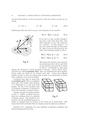 40 CHAPTER IV. TENSOR FIELDS IN CURVILINEAR COORDINATES.
are three ﬁxed numbers. In the next step let’s undo one of them, say ﬁrst one, by
setting
y1
= y1
0 + t, y2
= y2
0, y3
= y3
0. (25.2)
Substituting (25.2) into (25.1) we get a vector-function of one variable t:
R1(t) = R(y1
0 + t, y2
0, y3
0), (25.3)
If we treat t as time variable (though it
may have a unit other than time), then
(25.3) describes a curve (the trajectory
of a particle). At time instant t = 0
this curve passes through the ﬁxed point
P0. Same is true for curves given by two
other vector-functions similar to (25.4):
R2(t) = R(y1
0, y2
0 + t, y3
0), (25.4)
R3(t) = R(y1
0, y2
0, y3
0 + t). (25.5)
This means that all three curves given by
vector-functions (25.3), (25.4), and (25.5)
are intersected at the point P0 as shown
on Fig. 8. Arrowheads on these lines
indicate the directions in which parameter t increases. Curves (25.3), (25.4),
and (25.5) are called coordinate lines. They are subdivided into three families.
Curves within one family do not intersect each other. Curves from diﬀerent
families intersect so that any regular point of space is an intersection of exactly
three coordinate curves (one per family).
Coordinate lines taken in whole form
a coordinate grid. This is an inﬁnitely
dense grid. But usually, when drawing,
it is represented as a grid with ﬁnite
density. On Fig. 9 the coordinate grid
of curvilinear coordinates is compared to
that of the Cartesian coordinate system.
Another example of coordinate grid is
on Fig. 2. Indeed, meridians and par-
allels are coordinate lines of a spherical
coordinate system. The parallels do not
intersect, but the meridians forming one
family of coordinate lines do intersect at the North and at South Poles. This
means that North and South Poles are singular points for spherical coordinates.
Exercise 25.1. Remember the exact deﬁnition of spherical coordinates and
ﬁnd all singular points for them.
 
