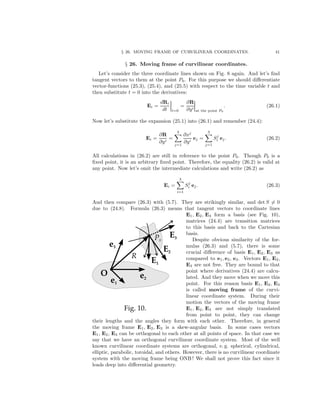 § 26. MOVING FRAME OF CURVILINEAR COORDINATES. 41
§ 26. Moving frame of curvilinear coordinates.
Let’s consider the three coordinate lines shown on Fig. 8 again. And let’s ﬁnd
tangent vectors to them at the point P0. For this purpose we should diﬀerentiate
vector-functions (25.3), (25.4), and (25.5) with respect to the time variable t and
then substitute t = 0 into the derivatives:
Ei =
dRi
dt t=0
=
∂R
∂yi
at the point P0
. (26.1)
Now let’s substitute the expansion (25.1) into (26.1) and remember (24.4):
Ei =
∂R
∂yi
=
3
j=1
∂xj
∂yi
ej =
3
j=1
Sj
i ej. (26.2)
All calculations in (26.2) are still in reference to the point P0. Though P0 is a
ﬁxed point, it is an arbitrary ﬁxed point. Therefore, the equality (26.2) is valid at
any point. Now let’s omit the intermediate calculations and write (26.2) as
Ei =
3
i=1
Sj
i ej. (26.3)
And then compare (26.3) with (5.7). They are strikingly similar, and det S = 0
due to (24.8). Formula (26.3) means that tangent vectors to coordinate lines
E1, E2, E3 form a basis (see Fig. 10),
matrices (24.4) are transition matrices
to this basis and back to the Cartesian
basis.
Despite obvious similarity of the for-
mulas (26.3) and (5.7), there is some
crucial diﬀerence of basis E1, E2, E3 as
compared to e1, e2, e3. Vectors E1, E2,
E3 are not free. They are bound to that
point where derivatives (24.4) are calcu-
lated. And they move when we move this
point. For this reason basis E1, E2, E3
is called moving frame of the curvi-
linear coordinate system. During their
motion the vectors of the moving frame
E1, E2, E3 are not simply translated
from point to point, they can change
their lengths and the angles they form with each other. Therefore, in general
the moving frame E1, E2, E3 is a skew-angular basis. In some cases vectors
E1, E2, E3 can be orthogonal to each other at all points of space. In that case we
say that we have an orthogonal curvilinear coordinate system. Most of the well
known curvilinear coordinate systems are orthogonal, e. g. spherical, cylindrical,
elliptic, parabolic, toroidal, and others. However, there is no curvilinear coordinate
system with the moving frame being ONB ! We shall not prove this fact since it
leads deep into diﬀerential geometry.
 
