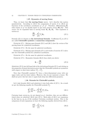 42 CHAPTER IV. TENSOR FIELDS IN CURVILINEAR COORDINATES.
§ 27. Dynamics of moving frame.
Thus, we know that the moving frame moves. Let’s describe this motion
quantitatively. According to (24.5) the components of matrix S in (26.3) are
functions of the curvilinear coordinates y1
, y2
, y3
. Therefore, diﬀerentiating Ei
with respect to yj
we should expect to get some nonzero vector ∂Ei/∂yj
. This
vector can be expanded back in moving frame E1, E2, E3. This expansion is
written as
∂Ei
∂yj
=
3
k=1
Γk
ij Ek. (27.1)
Formula (27.1) is known as the derivational formula. Coeﬃcients Γk
ij in (27.1)
are called Christoﬀel symbols or connection components.
Exercise 27.1. Relying upon formula (25.1) and (26.1) draw the vectors of the
moving frame for cylindrical coordinates.
Exercise 27.2. Do the same for spherical coordinates.
Exercise 27.3. Relying upon formula (27.1) and results of exercise 27.1 calcu-
late the Christoﬀel symbols for cylindrical coordinates.
Exercise 27.4. Do the same for spherical coordinates.
Exercise 27.5. Remember formula (26.2) from which you derive
Ei =
∂R
∂yi
. (27.2)
Substitute (27.2) into left hand side of the derivational formula (27.1) and relying on
the properties of mixed derivatives prove that the Christoﬀel symbols are symmetric
with respect to their lower indices: Γk
ij = Γk
ji.
Note that Christoﬀel symbols Γk
ij form a three-dimensional array with one
upper index and two lower indices. However, they do not represent a tensor. We
shall not prove this fact since it again leads deep into diﬀerential geometry.
§ 28. Formula for Christoﬀel symbols.
Let’s take formula (26.3) and substitute it into both sides of (27.1). As a result
we get the following equality for Christoﬀel symbols Γk
ij :
3
q=1
∂Sq
i
∂yj
eq =
3
k=1
3
q=1
Γk
ij Sq
k eq. (28.1)
Cartesian basis vectors eq do not depend on yj
; therefore, they are not diﬀeren-
tiated when we substitute (26.3) into (27.1). Both sides of (28.1) are expansions
in the base e1, e2, e3 of the auxiliary Cartesian coordinate system. Due to the
uniqueness of such expansions we have the following equality derived from (28.1):
∂Sq
i
∂yj
=
3
k=1
Γk
ij Sq
k. (28.2)
CopyRight c Sharipov R.A., 2004.
 