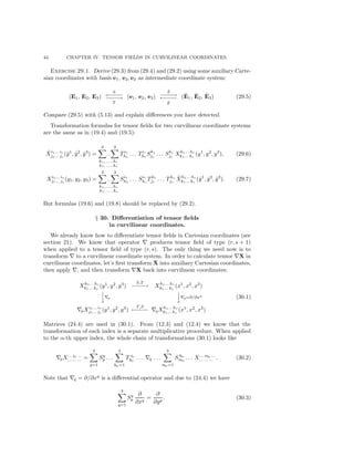 44 CHAPTER IV. TENSOR FIELDS IN CURVILINEAR COORDINATES.
Exercise 29.1. Derive (29.3) from (29.4) and (29.2) using some auxiliary Carte-
sian coordinates with basis e1, e2, e3 as intermediate coordinate system:
(E1, E2, E3)
S
←−−−−
−−−−→
T
(e1, e2, e3)
˜S
−−−−→
←−−−−
˜T
(˜E1, ˜E2, ˜E3) (29.5)
Compare (29.5) with (5.13) and explain diﬀerences you have detected.
Transformation formulas for tensor ﬁelds for two curvilinear coordinate systems
are the same as in (19.4) and (19.5):
˜Xi1... ir
j1... js
(˜y1
, ˜y2
, ˜y3
) =
3
...
3
h1, ... , hr
k1, ... , ks
Ti1
h1
. . . Tir
hr
Sk1
j1
. . . Sks
js
Xh1... hr
k1... ks
(y1
, y2
, y3
), (29.6)
Xi1... ir
j1... js
(y1, y2, y3) =
3
...
3
h1, ... , hr
k1, ... , ks
Si1
h1
. . . Sir
hr
Tk1
j1
. . . Tks
js
˜Xh1... hr
k1... ks
(˜y1
, ˜y2
, ˜y3
). (29.7)
But formulas (19.6) and (19.8) should be replaced by (29.2).
§ 30. Diﬀerentiation of tensor ﬁelds
in curvilinear coordinates.
We already know how to diﬀerentiate tensor ﬁelds in Cartesian coordinates (see
section 21). We know that operator produces tensor ﬁeld of type (r, s + 1)
when applied to a tensor ﬁeld of type (r, s). The only thing we need now is to
transform to a curvilinear coordinate system. In order to calculate tensor X in
curvilinear coordinates, let’s ﬁrst transform X into auxiliary Cartesian coordinates,
then apply , and then transform X back into curvilinear coordinates:
Xh1... hr
k1... ks
(y1
, y2
, y3
)
S,T
−−−−→ Xh1... hr
k1... ks
(x1
, x2
, x3
)


p


q=∂/∂xq
pXi1... ir
j1... js
(y1
, y2
, y3
)
T,S
←−−−− qXh1... hr
k1... ks
(x1
, x2
, x3
)
(30.1)
Matrices (24.4) are used in (30.1). From (12.3) and (12.4) we know that the
transformation of each index is a separate multiplicative procedure. When applied
to the α-th upper index, the whole chain of transformations (30.1) looks like
pX... iα ...
... ... ... =
3
q=1
Sq
p . . .
3
hα=1
T iα
hα
. . . q . . .
3
mα=1
S hα
mα
. . . X... mα ...
... ... ... . (30.2)
Note that q = ∂/∂xq
is a diﬀerential operator and due to (24.4) we have
3
q=1
Sq
p
∂
∂xq
=
∂
∂yp
. (30.3)
 
