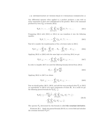 § 30. DIFFERENTIATION OF TENSOR FIELDS IN CURVILINEAR COORDINATES. 45
Any diﬀerential operator when applied to a product produces a sum with as
many summands as there were multiplicand in the product. Here is the summand
produced by term S hα
mα
in formula (30.2):
pX... iα ...
... ... ... = . . . +
3
mα=1
3
hα=1
T iα
hα
S hα
mα
∂yp
X... mα ...
... ... ... + . . . . (30.4)
Comparing (30.4) with (28.3) or (28.4) we can transform it into the following
equality:
pX... iα ...
... ... ... = . . . +
3
mα=1
Γiα
pmα
X... mα ...
... ... ... + . . . . (30.5)
Now let’s consider the transformation of the α-th lower index in (30.1):
pX... ... ...
... jα ... =
3
q=1
Sq
p . . .
3
kα=1
Skα
jα
. . . q . . .
3
nα=1
Tnα
kα
. . . X... ... ...
... nα .... (30.6)
Applying (30.3) to (30.6) with the same logic as in deriving (30.4) we get
pX... ... ...
... jα ... = . . . +
3
nα=1
3
kα=1
Skα
jα
Tnα
kα
∂yp
X... ... ...
... nα ... + . . . . (30.7)
In order to simplify (30.7) we need the following formula derived from (28.3):
Γk
ij = −
3
q=1
Sq
i
∂Tk
q
∂yj
. (30.8)
Applying (30.8) to (30.7) we obtain
pX... ... ...
... jα ... = . . . −
3
nα=1
Γnα
pjα
X... ... ...
... nα ... + . . . . (30.9)
Now we should gather (30.5), (30.9), and add the term produced when q in (30.2)
(or equivalently in (30.4)) acts upon components of tensor X. As a result we get
the following general formula for pXi1... ir
j1... js
:
pXi1... ir
j1... js
=
∂Xi1... ir
j1... js
∂yp
+
r
α=1
3
mα=1
Γiα
pmα
Xi1... mα ... ir
j1... ... ... js
−
−
s
α=1
3
nα=1
Γnα
pjα
Xi1... ... ... ir
j1... nα ... js
.
(30.10)
The operator p determined by this formula is called the covariant derivative.
Exercise 30.1. Apply the general formula (30.10) to a vector ﬁeld and calculate
the covariant derivative pXq
.
 