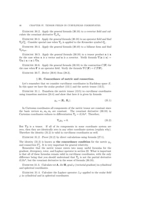 46 CHAPTER IV. TENSOR FIELDS IN CURVILINEAR COORDINATES.
Exercise 30.2. Apply the general formula (30.10) to a covector ﬁeld and cal-
culate the covariant derivative pXq.
Exercise 30.3. Apply the general formula (30.10) to an operator ﬁeld and ﬁnd
pFq
m. Consider special case when p is applied to the Kronecker symbol δq
m.
Exercise 30.4. Apply the general formula (30.10) to a bilinear form and ﬁnd
paqm.
Exercise 30.5. Apply the general formula (30.10) to a tensor product a ⊗ x
for the case when x is a vector and a is a covector. Verify formula (a ⊗ x) =
a ⊗ x + a ⊗ x.
Exercise 30.6. Apply the general formula (30.10) to the contraction C(F) for
the case when F is an operator ﬁeld. Verify the formula C(F) = C( F).
Exercise 30.7. Derive (30.8) from (28.3).
§ 31. Concordance of metric and connection.
Let’s remember that we consider curvilinear coordinates in Euclidean space E.
In this space we have the scalar product (13.1) and the metric tensor (13.5).
Exercise 31.1. Transform the metric tensor (13.5) to curvilinear coordinates
using transition matrices (24.4) and show that here it is given by formula
gij = (Ei, Ej). (31.1)
In Cartesian coordinates all components of the metric tensor are constant since
the basis vectors e1, e2, e3 are constant. The covariant derivative (30.10) in
Cartesian coordinates reduces to diﬀerentiation p = ∂/∂xp
. Therefore,
pgij = 0. (31.2)
But g is a tensor. If all of its components in some coordinate system are
zero, then they are identically zero in any other coordinate system (explain why).
Therefore the identity (31.2) is valid in curvilinear coordinates as well.
Exercise 31.2. Prove (31.2) by direct calculations using formula (27.1).
The identity (31.2) is known as the concordance condition for the metric gij
and connection Γk
ij . It is very important for general relativity.
Remember that the metric tensor enters into many useful formulas for the
gradient, divergency, rotor, and Laplace operator in section 22. What is important
is that all of these formulas remain valid in curvilinear coordinates, with the only
diﬀerence being that you should understand that p is not the partial derivative
∂/∂xp
, but the covariant derivative in the sense of formula (30.10).
Exercise 31.3. Calculate rot A, div H, grad ϕ (vectorial gradient) in cylindrical
and spherical coordinates.
Exercise 31.4. Calculate the Laplace operator ϕ applied to the scalar ﬁeld
ϕ in cylindrical and in spherical coordinates.
 