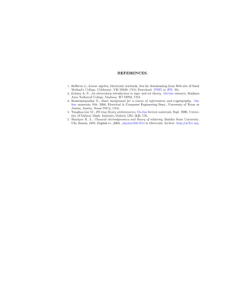 REFERENCES.
1. Heﬀeron J., Linear algebra, Electronic textbook, free for downloading from Web site of Saint
Michael’s College, Colchester, VM 05439, USA; Download [PDF] or [PS] ﬁle.
2. Lehnen A. P., An elementary introduction to logic and set theory, On-line resource, Madison
Area Technical College, Madison, WI 53704, USA.
3. Konstantopoulos T., Basic background for a course of information and cryptography, On-
line materials, Feb. 2000, Electrical & Computer Engineering Dept., University of Texas at
Austin, Austin, Texas 78712, USA.
4. Vaughan-Lee M., B2 ring theory preliminaries, On-line lecture materials, Sept. 2000, Univer-
sity of Oxford, Math. Institute, Oxford, OX1 3LB, UK.
5. Sharipov R. A., Classical electrodynamics and theory of relativity, Bashkir State University,
Ufa, Russia, 1997; English tr., 2003, physics/0311011 in Electronic Archive http://arXiv.org.
 