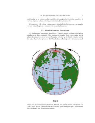 § 2. BOUND VECTORS AND FREE VECTORS. 5
multiplying m to various scalar quantities, we can produce vectorial quantities of
various physical nature: velocity, acceleration, force, torque, etc.
Conclusion 1.3. Along with geometrical and physical vectors one can imagine
vectors whose length is a number with no unit of measure.
§ 2. Bound vectors and free vectors.
All displacement vectors are bound ones. They are bound to those points whose
displacement they represent. Free vectors are usually those representing global
physical parameters, e. g. vector of angular velocity ω for Earth rotation about
its axis. This vector produces the Coriolis force aﬀecting water streams in small
rivers and in oceans around the world. Though it is usually drawn attached to the
North pole, we can translate this vector to any point along any path provided we
keep its length and direction unchanged.
 
