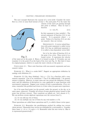 6 CHAPTER I. PRELIMINARY INFORMATION.
The next example illustrates the concept of a vector ﬁeld. Consider the water
ﬂow in a river at some ﬁxed instant of time t. For each point P in the water the
velocity of the water jet passing through
this point is deﬁned. Thus we have a
function
v = v(t, P). (2.1)
Its ﬁrst argument is time variable t. The
second argument of function (2.1) is not
numeric. It is geometric object — a
point. Values of a function (2.1) are also
not numeric: they are vectors.
Definition2.1. A vector-valued func-
tion with point argument is called vector
ﬁeld. If it has an additional argument t,
it is called a time-dependent vector ﬁeld.
Let v be the value of function (2.1) at
the point A in a river. Then vector v is a
bound vector. It represents the velocity
of the water jet at the point A. Hence, it is bound to point A. Certainly, one can
translate it to the point B on the bank of the river (see Fig. 3). But there it loses
its original purpose, which is to mark the water velocity at the point A.
Conclusion 2.1. There exist functions with non-numeric arguments and non-
numeric values.
Exercise 2.1. What is a scalar ﬁeld ? Suggest an appropriate deﬁnition by
analogy with deﬁnition 2.1.
Exercise 2.2 (for deep thinking). Let y = f(x) be a function with a non-
numeric argument. Can it be continuous ? Can it be diﬀerentiable ? In general,
answer is negative. However, in some cases one can extend the deﬁnition of conti-
nuity and the deﬁnition of derivatives in a way applicable to some functions with
non-numeric arguments. Suggest your version of such a generalization. If no ver-
sions, remember this problem and return to it later when you gain more experience.
Let A be some ﬁxed point (on the ground, under the ground, in the sky, or in
outer space, wherever). Consider all vectors of some physical nature bound to this
point (say all force vectors). They constitute an inﬁnite set. Let’s denote it VA.
We can perform certain algebraic operations over the vectors from VA:
(1) we can add any two of them;
(2) we can multiply any one of them by any real number α ∈ R;
These operations are called linear operations and VA is called a linear vector space.
Exercise 2.3. Remember the parallelogram method for adding two vectors
(draw picture). Remember how vectors are multiplied by a real number α. Consider
three cases: α > 0, α < 0, and α = 0. Remember what the zero vector is. How it
is represented geometrically ?
 