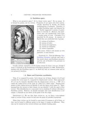 8 CHAPTER I. PRELIMINARY INFORMATION.
3. Euclidean space.
What is our geometric space ? Is it a linear vector space ? By no means. It
is formed by points, not by vectors. Properties of our space were ﬁrst system-
atically described by Euclid, the Greek
mathematician of antiquity. Therefore, it
is called Euclidean space and denoted by
E. Euclid suggested 5 axioms (5 postu-
lates) to describe E. However, his state-
ments were not satisfactorily strict from
a modern point of view. Currently E is
described by 20 axioms. In memory of
Euclid they are subdivided into 5 groups:
(1) axioms of incidence;
(2) axioms of order;
(3) axioms of congruence;
(4) axioms of continuity;
(5) axiom of parallels.
20-th axiom, which is also known as 5-th
postulate, is most famous.
Exercise 3.1. Visit the following Non-
Euclidean Geometry web-site and read a
few words about non-Euclidean geometry
and the role of Euclid’s 5-th postulate in
its discovery.
Usually nobody remembers all 20 of these axioms by heart, even me, though I
wrote a textbook on the foundations of Euclidean geometry in 1998. Furthermore,
dealing with the Euclidean space E, we shall rely only on common sense and on
our geometric intuition.
§ 4. Bases and Cartesian coordinates.
Thus, E is composed by points. Let’s choose one of them, denote it by O and
consider the vector space VO composed by displacement vectors. Then each point
B ∈ E can be uniquely identiﬁed with the displacement vector rB =
−→
OB. It is
called the radius-vector of the point B, while O is called origin. Passing from
points to their radius-vectors we identify E with the linear vector space VO . Then,
passing from the vectors to their classes, we can identify V with the space of free
vectors. This identiﬁcation is a convenient tool in studying E without referring to
Euclidean axioms. However, we should remember that such identiﬁcation is not
unique: it depends on our choice of the point O for the origin.
Definition 4.1. We say that three vectors e1, e2, e3 form a non-coplanar
triple of vectors if they cannot be laid onto the plane by parallel translations.
These three vectors can be bound to some point O common to all of them, or
they can be bound to diﬀerent points in the space; it makes no diﬀerence. They
also can be treated as free vectors without any deﬁnite binding point.
 
