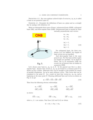 § 4. BASES AND CARTESIAN COORDINATES. 9
Definition 4.2. Any non-coplanar ordered triple of vectors e1, e2, e3 is called
a basis in our geometric space E.
Exercise 4.1. Formulate the deﬁnitions of bases on a plane and on a straight
line by analogy with deﬁnition 4.2.
Below we distinguish three types of bases: orthonormal basis (ONB), orthogonal
basis (OB), and skew-angular basis (SAB). Orthonormal basis is formed by three
mutually perpendicular unit vectors:
e1 ⊥ e2,
e2 ⊥ e3,
e3 ⊥ e1,
(4.1)
|e1| = 1,
|e2| = 1,
|e3| = 1.
(4.2)
For orthogonal basis, the three con-
ditions (4.1) are fulﬁlled, but lengths of
basis vectors are not speciﬁed.
And skew-angular basis is the most
general case. For this basis neither angles
nor lengths are speciﬁed. As we shall see
below, due to its asymmetry SAB can
reveal a lot of features that are hidden in
symmetric ONB.
Let’s choose some basis e1, e2, e3 in E. In the general case this is a skew-
angular basis. Assume that vectors e1, e2, e3 are bound to a common point O as
shown on Fig. 6 below. Otherwise they can be brought to this position by means
of parallel translations. Let a be some arbitrary vector. This vector also can be
translated to the point O. As a result we have four vectors e1, e2, e3, and a
beginning at the same point O. Drawing additional lines and vectors as shown on
Fig. 6, we get
a =
−→
OD =
−→
OA +
−→
OB +
−→
OC. (4.3)
Then from the following obvious relationships
e1 =
−−→
OE1, e2 =
−−→
OE2, e3 =
−−→
OE3,
−−→
OE1
−→
OA,
−−→
OE2
−→
OB,
−−→
OE3
−→
OC
we derive
−→
OA = α e1,
−→
OB = β e2,
−→
OC = γ e3, (4.4)
where α, β, γ are scalars. Now from (4.3) and (4.4) we obtain
a = α e1 + β e2 + γ e3. (4.5)
 