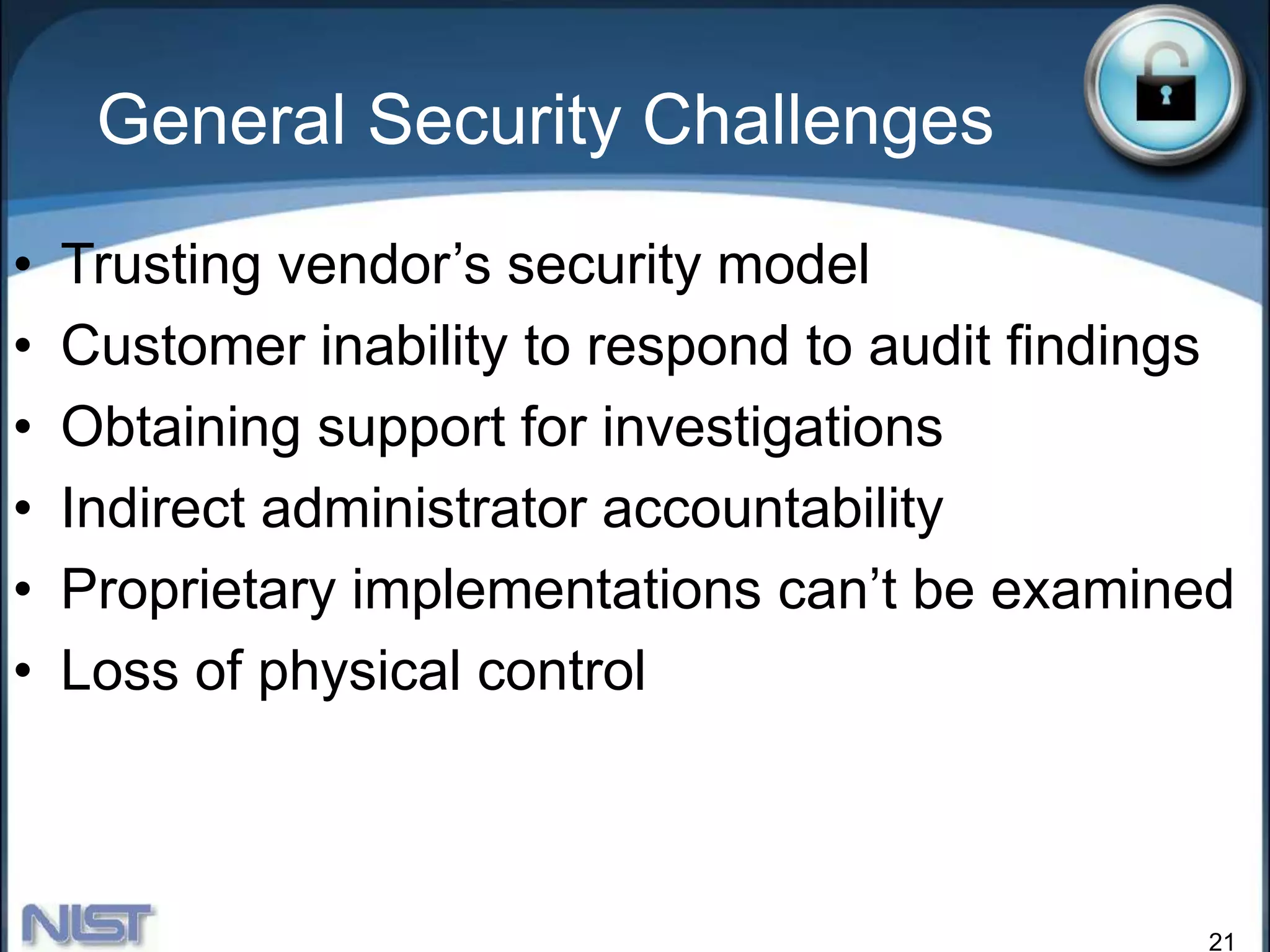 21
General Security Challenges
• Trusting vendor’s security model
• Customer inability to respond to audit findings
• Obtaining support for investigations
• Indirect administrator accountability
• Proprietary implementations can’t be examined
• Loss of physical control
 
